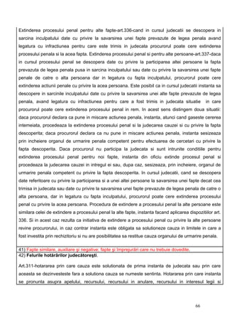 Extinderea procesului penal pentru alte fapte-art.336-cand in cursul judecatii se descopera in
sarcina inculpatului date cu privire la savarsirea unei fapte prevazute de legea penala avand
legatura cu infractiunea pentru care este trimis in judecata procurorul poate cere extinderea
procesului penala si la acea fapta. Extinderea procesului penal si pentru alte persoane-art.337-daca
in cursul procesului penal se descopera date cu privire la participarea altei persoane la fapta
prevazuta de legea penala pusa in sarcina inculpatului sau date cu privire la savarsirea unei fapte
penale de catre o alta persoana dar in legatura cu fapta inculpatului, procurorul poate cere
extinderea actiunii penale cu privire la acea persoana. Este posibil ca in cursul judecatii instanta sa
descopere in sarcinile inculpatului date cu privire la savarsirea unei alte fapte prevazute de legea
penala, avand legatura cu infractiunea pentru care a fost trimis in judecata situatie             in care
procurorul poate cere extinderea procesului penal in rem. In acest sens distingem doua situatii:
daca procurorul declara ca pune in miscare actiunea penala, instanta, atunci cand gaseste cererea
intemeiata, procedeaza la extinderea procesului penal si la judecarea cauzei si cu privire la fapta
descoperita; daca procurorul declara ca nu pune in miscare actiunea penala, instanta sesizeaza
prin incheiere organul de urmarire penala competent pentru efectuarea de cercetari cu privire la
fapta descoperita. Daca procurorul nu participa la judecata si sunt intrunite conditiile pentru
extinderea procesului penal pentru noi fapte, instanta din oficiu extinde procesul penal si
procedeaza la judecarea cauzei in intregul ei sau, dupa caz, sesizeaza, prin incheiere, organul de
urmarire penala competent cu privire la fapta descoperita. In cursul judecatii, cand se descopera
date referitoare cu privire la participarea si a unei altei persoane la savarsirea unei fapte decat cea
trimisa in judecata sau date cu privire la savarsirea unei fapte prevazute de legea penala de catre o
alta persoana, dar in legatura cu fapta inculpatului, procurorul poate cere extinderea procesului
penal cu privire la acea persoana. Procedura de extindere a procesului penal la alte persoane este
similara celei de extindere a procesului penal la alte fapte, instanta facand aplicarea dispozitiilor art.
336. Si in acest caz rezulta ca initiativa de extindere a procesului penal cu privire la alte persoane
revine procurorului, in caz contrar instanta este obligata sa solutioneze cauza in limitele in care a
fost investita prin rechizitoriu si nu are posibilitatea sa restitue cauza organului de urmarire penala.

41) Fapte similare, auxiliare şi negative; fapte şi împrejurări care nu trebuie dovedite.
42) Felurile hotărârilor judecătoreşti.

Art.311-hotararea prin care cauza este solutionata de prima instanta de judecata sau prin care
aceasta se dezinvesteste fara a solutiona cauza se numeste sentinta. Hotararea prin care instanta
se pronunta asupra apelului, recursului, recursului in anulare, recursului in interesul legii si




                                                                                            66
 