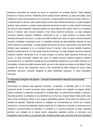 hotararea pronuntata de instanta de recurs in rejudecare se numeste decizie. Toate celelate
hotarari se numesc incheieri. Hotărârile primei instanţe rămân definitive: La data pronunţării, când
hotărârea nu este supusă apelului şi nici recursului. La data expirării termenului de apel: când nu s-
a declarat apel înn termen; când apelul declarat a fost retras înăuntrul termenului. La data retragerii
apelului, dacă aceasta s-a produs după expirarea termenului de apel. La data expirării termenului
de recurs în cazul hotărârilor nesupuse apelului sau dacă apelul a fost respins: când nu s-a declarat
recurs în termen; când recursul declarat a fost retras înăuntrul termenului. La data retragerii
recursului declarat împotriva hotărârilor menţionate la pct. 4, dacă aceasta s-a produs după
expirarea termenului de recurs. La data pronunţării hotărârii prin care s-a respins recursul declarat
împotriva hotărârilor menţionate la pct. 4. Hotărârile instanţei de apel-Hotărârile instanţei de apel
rămân definitive şi irevocabile : La data expirării termenului de recurs: când apelul a fost admis fără
trimitere spre rejudecare şi nu s-a declarat recurs în termen; când recursul declarat împotriva
hotărârii menţionate la lit. a) a fost retras înăuntrul termenului. La data retragerii recursului declarat
împotriva hotărârii menţionate la lit. a) dacă aceasta s-a produs după expirarea termenului de
recurs. La data pronunţării hotărârii prin care s-a respins recursul declarat împotriva hotărârii
menţionate la lit. a). Hotărârile instanţei de recurs-Hotărârile instanţei de recurs rămân definitive ( şi
irevocabile) la data pronunţării acestora când: recursul a fost admis şi procesul a luat sfârşit în faţa
instanţei de recurs, fără rejudecare; cauza a fost rejudecată de către instanţa de recurs, după
admiterea recursului; cuprinde obligarea la plata cheltuielilor juduciare, în cazul respingerii
recursului.

43) Garantarea dreptului de apărare – principiu fundamental al dreptului penal (analiza
detaliată).

Art.6-dreptul de aparare este garantat invinuitului, inculpatului si celorlalte parti in tot cursul
procesului penal. In cursul procesului penal organele judiciare sunt obligate sa asigure partilor
deplina exercitare a drepturilor procesuale in conditiile legii si sa administreze probele in aparare.
Organele judiciare au obligatia sa incunostinteze pe invinuit sau inculpat despre fapta pentru care
este invinuit, incadrarea juridica si sa-i asigure posibilitatea apararii. Orice parte are dreptul sa fie
asistata de aparator. Organele judiciare au obligatia sa incunostinteze pe invinuit sau inculpat,
inainte de a i se lua prima declaratie, despre dreptul de a fi asistat de un aparator, consemnandu-se
aceasta in procesul-verbal de ascultare. In conditiile si in cazurile prevazute de lege, organele
judiciare sunt obligate sa ia masuri pentru asigurarea asistentei juridice a invinuitului sau
inculpatului, daca acesta nu are aparator ales. Asistenta jurdica este una dintre cele mai importante




                                                                                            67
 