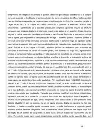 componente ale dreptului de aparare al partilor, alaturi de posibilitatea acestora de a-si asigura
personal apararea si de obligatia organelor judiciare de a avea in vedere, din oficiu, toate aspectele
care sunt in favoarea partilor, iar reglementarea ei in Constitutie, in Codul de procedura penala, in
Legea nr.92/1992 si in Legea nr.51/1995 constituie o garantie a exercitarii acestui drept
fundamental.    Considerata ca o activitate procesuala complexa, apararea impune ca eforturile
persoanei care isi apara drepturile si interesele proprii sa se alature si un aparator. Acesta din urma
asigura in cadrul procesului penal-prin sustinerea si valorificarea drepturilor si intereselor partii pe
care o apara, prin mijloacele si caile prevazute de lege – asistenta juridica. Asistenta juridica in
procesul penal reprezinta activitatea complexa desfasurata in conditiile legii, de aparator pentru
promovarea si apararea intereselor procesuale legitime ale invinuitului sau inculpatului in procesul
penal. Potrivit art.3 din Legea nr.51/1995, asistenta juridica se realizeaza prin acordarea de
consultatii si intocmirea de cereri cu caracter juridic, prin asistarea si, dupa caz, reprezentarea
juridica, a persoanelor fizice sau juridice, in fata organelor de jurisdictie, de urmarire penala si de
notariat, precum si sustinerea cu mijloace juridice specifice a drepturilor si intereselor legitime ale
acestora cu autoritatile publice, institutiile si orice persoana romana sau straina, redactarea de acte
juridice, cu posibilitatea atestarii identitatii partilor, a continutului si a datei actelor, precum si orice
mijloace si cai proprii exercitarii dreptului de aparare, in conditiile legii. Din continutul art.6 alin.4 si
art.171 alin.1 C.pr.pen cat si din alte reglementari, rezulta ca orice parte are dreptul sa fie asistata
de aparator in tot cursul procesului penal, iar folosirea acestui drept este facultativa, in sensul ca
partile vor aprecia daca vor apela sau nu la aparator.Tinand cont de toate aceste consideratii se
poate spune ca asistenta juridica este facultativa. Prin modificarile Legii nr.32/1990, legiuitorul a
inlocuit, in art.171 alin.1, formula „in tot cursul procesului penal” cu „in tot cursul urmarii penale si al
judecatii” dorind, astfel, sa aduca faza urmaririi penale, pe care o numeste expres, la aceleasi rigori
ca si faza judecatii, sub aspectul garantiilor procesuale ce trebuie sa apere dreptul la asistenta
juridica a invinuitului sau inculpatului. Totodata, prin aceleasi modificari, s-a dispus obligativitatea
organelor judiciare de a aduce la cunostiinta invinuitului sau inculpatului dreptul respectiv. In
anumite cazuri prevazute de lege, pentru asigurarea unei aparari reale a unor persoane care,
datorita situatiilor in care se gasesc, nu se pot apara singure, dreptul de aparare nu mai este
facultativ, ci devine o conditie legala necesara pentru normala desfasurare a procesului penal,
asistenta juridica devenind obligatorie. Deci, in asemenea situatii, partile nu mai dispun dupa voie
de dreptul de a fi asistate de un aparator, ci, daca nu si-a ales un avocat i se va desemna unul din
oficiu. Prevederile legale care impun obligativitatea asistentei juridice pentru cazurile date, sunt




                                                                                               68
 