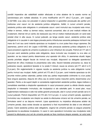 conditii imperative ale valabilitatii actelor efectuate si orice abatere de la aceste norme se
sanctioneaza prin nulitate absoluta. In urma modificarilor art.171 alin.2 C.pr.pen., prin Legea
nr.32/1990, s-au adus noi prevederi in planul drepturilor si garantiilor procesuale ale partilor prin
instituirea unor cazuri noi de asistenta juridica obligatorie. Astfel, in cursul urmaririi penale,
asistenta juridica este obligatorie in urmatoarele cazuri: cand invinuitul sau inculpatul este minor,
militar in termen, militar cu termen redus, rezervist concentrat, elev al unei institutii militare de
invatamant, internat intr-un centru de reeducare sau intr-un institut medical-educativ ori cand este
arestat chiar in alta cauza. In cursul judecatii, pe langa aceste cazuri, asistenta juridica este
obligatorie si in cauzele in care legea prevede pentru infractiunea savarsita pedeapsa inchisorii mai
mare de 5 ani sau cand instanta apreciaza ca inculpatul nu si-ar putea face singur apararea. De
asemenea, potrivit art.2 din Legea nr.83/1992, este prevazuta asistenta juridica obligatorie si in
cazul procedurii urgente de urmarire si judecare a unor infractiuni de coruptie. Potrivit art.171 alin 4
C.pr.pen cand asistenta juridica este obligatorie, daca invinuitul sau inculpatul nu si-a ales un
aparator, se iau masuri pentru desemnarea unui aparator din oficiu. In asemenea situatii, legea
acorda prioritate alegerii facute de invinuit sau inculpat, dispunand ca delegatia aparatorului
desemnat din oficiu inceteaza la prezentarea celui ales, facand totodata precizarea ca, daca la
judecarea cauzei, aparatorul lipseste si nu poate fi inlocuit, cauza se amana (art.171 alin.5 si 6
C.pr.pen). Din reglementarile in vigoare rezulta ca asistenta juridica nu este obligatorie numai
pentru invinuit sau inculpat. Astfel, potrivit art.173 alin.3 C.pr.pen, cand instanta apreciaza ca din
anumite motive partea vatamata, partea civila sau partea responsabila civilmente nu si-ar putea
face singura apararea, dispune din oficiu sau la cerere luarea masurilor pentru desemnarea unui
aparator. Pentru a da suport deplin si consistenta reglementarii asistentei juridice, legea instituie o
consolidare esentiala a drepturilor aparatorului in cazul procesului penal cu efecte directe asupra
drepturilor si intereselor invinuitului, ale inculpatului si ale celorlalte parti. In acest plan, noua
reglementare realizeaza si cele mai solide garantii procesuale, atat in cursul urmarii penale cat si in
cursul judecatii. Potrivit dispozitiilor art.172 alin.1-6 C.pr.pen, in cursul urmaririi penale, aparatorul
invinuitului sau inculpatului are dreptul sa asiste la efectuarea oricarui act de urmarire penala, sa
formuleze cereri si sa depuna memorii. Lipsa aparatorului nu impiedica efectuarea actelor de
urmarire penala, daca exista dovada ca aparatorul a fost incunostiintat de data si ora efectuarii
actului. Cand asistenta juridica este obligatorie, organul de urmarire penala va asigura prezenta
aparatorului la ascultarea inculpatului. In cazul in care aparatorul invinuitului sau inculpatului este
prezent la efectuarea unui act de urmarire penala se face mentiune despre aceasta, iar actul este




                                                                                            69
 