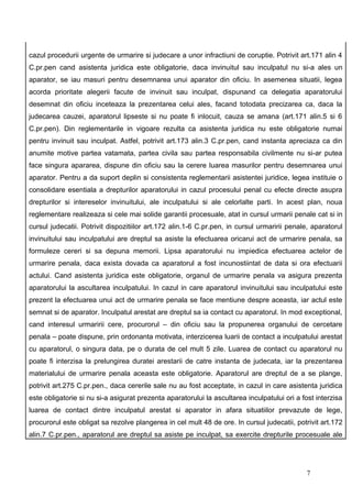 cazul procedurii urgente de urmarire si judecare a unor infractiuni de coruptie. Potrivit art.171 alin 4
C.pr.pen cand asistenta juridica este obligatorie, daca invinuitul sau inculpatul nu si-a ales un
aparator, se iau masuri pentru desemnarea unui aparator din oficiu. In asemenea situatii, legea
acorda prioritate alegerii facute de invinuit sau inculpat, dispunand ca delegatia aparatorului
desemnat din oficiu inceteaza la prezentarea celui ales, facand totodata precizarea ca, daca la
judecarea cauzei, aparatorul lipseste si nu poate fi inlocuit, cauza se amana (art.171 alin.5 si 6
C.pr.pen). Din reglementarile in vigoare rezulta ca asistenta juridica nu este obligatorie numai
pentru invinuit sau inculpat. Astfel, potrivit art.173 alin.3 C.pr.pen, cand instanta apreciaza ca din
anumite motive partea vatamata, partea civila sau partea responsabila civilmente nu si-ar putea
face singura apararea, dispune din oficiu sau la cerere luarea masurilor pentru desemnarea unui
aparator. Pentru a da suport deplin si consistenta reglementarii asistentei juridice, legea instituie o
consolidare esentiala a drepturilor aparatorului in cazul procesului penal cu efecte directe asupra
drepturilor si intereselor invinuitului, ale inculpatului si ale celorlalte parti. In acest plan, noua
reglementare realizeaza si cele mai solide garantii procesuale, atat in cursul urmarii penale cat si in
cursul judecatii. Potrivit dispozitiilor art.172 alin.1-6 C.pr.pen, in cursul urmaririi penale, aparatorul
invinuitului sau inculpatului are dreptul sa asiste la efectuarea oricarui act de urmarire penala, sa
formuleze cereri si sa depuna memorii. Lipsa aparatorului nu impiedica efectuarea actelor de
urmarire penala, daca exista dovada ca aparatorul a fost incunostiintat de data si ora efectuarii
actului. Cand asistenta juridica este obligatorie, organul de urmarire penala va asigura prezenta
aparatorului la ascultarea inculpatului. In cazul in care aparatorul invinuitului sau inculpatului este
prezent la efectuarea unui act de urmarire penala se face mentiune despre aceasta, iar actul este
semnat si de aparator. Inculpatul arestat are dreptul sa ia contact cu aparatorul. In mod exceptional,
cand interesul urmaririi cere, procurorul – din oficiu sau la propunerea organului de cercetare
penala – poate dispune, prin ordonanta motivata, interzicerea luarii de contact a inculpatului arestat
cu aparatorul, o singura data, pe o durata de cel mult 5 zile. Luarea de contact cu aparatorul nu
poate fi interzisa la prelungirea duratei arestarii de catre instanta de judecata, iar la prezentarea
materialului de urmarire penala aceasta este obligatorie. Aparatorul are dreptul de a se plange,
potrivit art.275 C.pr.pen., daca cererile sale nu au fost acceptate, in cazul in care asistenta juridica
este obligatorie si nu si-a asigurat prezenta aparatorului la ascultarea inculpatului ori a fost interzisa
luarea de contact dintre inculpatul arestat si aparator in afara situatiilor prevazute de lege,
procurorul este obligat sa rezolve plangerea in cel mult 48 de ore. In cursul judecatii, potrivit art.172
alin.7 C.pr.pen., aparatorul are dreptul sa asiste pe inculpat, sa exercite drepturile procesuale ale




                                                                                             7
 