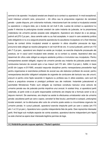 semnat si de aparator. Inculpatul arestat are dreptul sa ia contact cu aparatorul. In mod exceptional,
cand interesul urmaririi cere, procurorul – din oficiu sau la propunerea organului de cercetare
penala – poate dispune, prin ordonanta motivata, interzicerea luarii de contact a inculpatului arestat
cu aparatorul, o singura data, pe o durata de cel mult 5 zile. Luarea de contact cu aparatorul nu
poate fi interzisa la prelungirea duratei arestarii de catre instanta de judecata, iar la prezentarea
materialului de urmarire penala aceasta este obligatorie. Aparatorul are dreptul de a se plange,
potrivit art.275 C.pr.pen., daca cererile sale nu au fost acceptate, in cazul in care asistenta juridica
este obligatorie si nu si-a asigurat prezenta aparatorului la ascultarea inculpatului ori a fost interzisa
luarea de contact dintre inculpatul arestat si aparator in afara situatiilor prevazute de lege,
procurorul este obligat sa rezolve plangerea in cel mult 48 de ore. In cursul judecatii, potrivit art.172
alin.7 C.pr.pen., aparatorul are dreptul sa asiste pe inculpat, sa exercite drepturile procesuale ale
acestuia, iar in cazul cand inculpatul este arestat, sa ia contact cu acesta. Aparatorul ales sau
desemnat din oficiu este obligat sa asigure asistenta juridica a invinuitului sau inculpatului. Pentru
nerespectarea acestei obligatii, organul de urmarire penala sau instanta de judecata poate sesiza
conducerea baroului de avocati spre a lua masuri (art.172 alin. Ultim C.pr.pen.). Astfel, in baza
art.65 din Legea nr.51/1995, avocatul raspunde disciplinar pentru nerespectarea prevederilor legii
pentru organizarea si exercitarea profesiei de avocat sau ale statutului profesiei de avocat, pentru
nerespectarea deciziilor obligatorii adoptate de organele de conducere ale baroului sau ale uniunii,
precum si pentru orice fapte savarsite in legatura cu profesia sau in afara acesteia, care sunt de
natura a prejudicia onoarea si prestigiul profesiei sau ale institutiei. Instantele judecatoresti si
parchetele Ministerului Public sunt obligate sa inainteze consiliului baroului orice actiune de
urmarire penala sau de judecata pornita impotriva unui avocat. In acelasi timp, si aparatorul partii
vatamate, al partii civile si al partii responsabile civilmente are dreptul de a formula cereri si de a
depune memorii. De asemenea, are dreptul sa asiste la efectuarea urmatoarelor acte de urmarire
penala: ascultarea partii pe care o apara, cercetari la fata locului, perchezitii si autopsii, prelungirea
duratei arestarii, iar la efectuarea altor acte de urmarire poate asista cu incuviintarea organului de
urmarire penala. In cursul judecatii, aparatorul exercita drepturile partii pe care o asista (art.173
alin.1 si 2 C.pr.pen.). Aparatorul are o pozitie independenta fata de parte. Desi reprezinta interesele
partii, fiind legat sub multiple aspecte de vointa acesteia, aparatorul devine independent prin faptul
ca este chemat sa apere doar interesele legitime permise de lege.



44) Hotărârile penale supuse apelului. Titularii apelului.



                                                                                            70
 