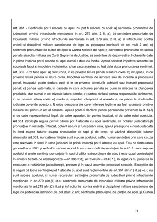 Art. 361. - Sentintele pot fi atacate cu apel. Nu pot fi atacate cu apel: a) sentintele pronuntate de
judecatorii privind infractiunile mentionate in art. 279 alin. 2 lit. a); b) sentintele pronuntate de
tribunalele militare privind infractiunile mentionate in art. 279 alin. 2 lit. a) si infractiunile contra
ordinii si disciplinei militare sanctionate de lege cu pedeapsa inchisorii de cel mult 2 ani; c)
sentintele pronuntate de curtile de apel si Curtea Militara de Apel; d) sentintele pronuntate de sectia
penala si sectia militara ale Curtii Supreme de Justitie; e) sentintele de dezinvestire. Incheierile date
in prima instanta pot fi atacate cu apel numai o data cu fondul. Apelul declarat impotriva sentintei se
socoteste facut si impotriva incheierilor, chiar daca acestea au fost date dupa pronuntarea sentintei.
Art. 362. - Pot face apel: a) procurorul, in ce priveste latura penala si latura civila; b) inculpatul, in ce
priveste latura penala si latura civila. Impotriva sentintei de achitare sau de incetare a procesului
penal, inculpatul poate declara apel si in ce priveste temeiurile achitarii sau incetarii procesului
penal; c) partea vatamata, in cauzele in care actiunea penala se pune in miscare la plangerea
prealabila, dar numai in ce priveste latura penala; d) partea civila si partea responsabila civilmente,
in ce priveste latura civila; e) martorul, expertul, interpretul si aparatorul, cu privire la cheltuielile
judiciare cuvenite acestora; f) orice persoana ale carei interese legitime au fost vatamate printr-o
masura sau printr-un act al instantei. Apelul poate fi declarat pentru persoanele prevazute la lit. b)-f)
si de catre reprezentantul legal, de catre aparator, iar pentru inculpat, si de catre sotul acestuia.
Art.361 stabileşte regula potrivit căreia pot fi atacate cu apel sentinţele, ca hotărâri judecătoreşti
pronunţate în instanţă. Întrucât, potrivit naturii şi funcţionării sale, apelul presupune o nouă judecată
în fond asupra tuturor asupra chestiunilor de fapt şi de drept, şi văzând dispoziţiile tuturor
alineatelor art.361, nu toate sentinţele sunt supuse apelului; astfel, numai sentinţele prin care cauza
este rezolvată în fond în urma judecării în primă instanţă pot fi atacate cu apel. Faţă de formularea
generală a art.361 şi având în vedere modul în care sunt definite sentinţele în art.311, sunt supuse
apelului şi unele sentinţe pronunţate în cadrul căilor extraordinare de atac ( este cazul contestaţiei
în anulare bazată pe ultima ipoteză -–art.386 lit.d), al revizuirii - art.407 ), în legătură cu punerea în
executare a hotărârilor judecătoreşti, precum şi în cazul anumitor proceduri speciale. Excepţiile de
la regula că toate sentinţele pot fi atacate cu apel sunt reglementate de art.361 alin.(1) lit.a) –e) ; nu
sunt supuse apelului, ci numai recursului: sentinţele pronunţate de judecători privind infracţiunile
menţionate în art.279 alin.(2) lit.a; sentinţele pronunţate de tribunalele militare privind infracţiunile
menţionate în art.279 alin.(2) lit.a) şi infracţiunile contra ordinii şi disciplinei militare sancţionate de
lege cu pedeapsa închisorii de cel mult 2 ani; sentinţele pronunţate de curţile de apel şi Curtea




                                                                                               71
 
