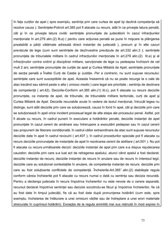 în faţa curţilor de apel ( spre exemplu, sentinţa prin care curtea de apel îşi declină competenţa să
rezolve cauza ). Sentinţele-Potrivit art.385 pot fi atacate cu recurs, atât în ce priveşte latura penală,
cât şi în ce priveşte latura civilă: sentinţele pronunţate de judecătorii în cazul infracţiunilor
menţionate în art.279 alin.(2) lit.a) ( pentru care acţiunea penală se pune în mişcare la plângerea
prealabilă a părţii vătămate adresată direct instanţei de judecată ), precum şi în alte cazuri
prevăzute de lege (cum sunt sentinţele de dezînvestire prevăzute de art.332 alin.3 ); sentinţele
pronunţate de tribunalele militare în cadrul infracţiunilor menţionate în art.279 alin.(2) lit.a) şi al
infracţinuilor contra ordinii şi disciplinei militare, sancţionate de lege cu pedeapsa închisorii de cel
mult 2 ani; sentinţele pronunţate de curţile de apel şi Curtea Miliatră de Apel; sentinţele pronunţate
de secţia penală a Înaltei Curţi de Casţie şi Justiţie. Per a contrario, nu sunt supuse recursului:
sentinţele care sunt susceptibile de apel. Aceasta înseamnă că nu se poate recurge la o cale de
atac trecând sau sărind peste o alta ( omisso medio ) care legal are prioritate ; sentinţa de declinare
de competenţă ( art.42). Deciziile-Conform art.385 alin.(1) lit.c), pot fi atacate cu recurs deciziile
pronunţate, ca instanţe de apel, de tribunale, de tribunalele militare teritoriale, curţi de apel şi
Curtea Miliatră de Apel. Deciziile recurabile avute în vedere de textul menţionat, întrucât legea nu
distinge, sunt atât deciziile prin care se soluţionează, cauza în fond în apel, cât şi deciziile prin care
se soluţionează în apel orice incident procesual legat de alte etape ale procesului penal. Astfel, pot
fi atcate cu recurs, în cadrul punerii în executare a hotărârilor penale, deciziile instanţei de apel
pronunţate în cazul cererii de amânare sau întrerupere a executării pedepsei sau în cazul cererii
sau propunerii de liberare condiţionată; în cadrul căilor extraordinare de atac sunt supuse recursului
deciziile date în apel în cadrul revizuirii ( art.407 ); în cadrul procedurilor speciale pot fi atacate cu
recurs deciziile pronunaţate de instanţele de apel în rezolvarea cererii de abilitare ( art.501 ). Nu pot
fi atacate cu recurs următoarele decizii: deciziile instanţei de apel prin care s-a dispus rejudecarea
cauzelor; deciziile prin care s-a luat act de retragerea apelului, atunci când apelul a fost declarat;
deciziile instanţei de recurs; deciziile instanţei de recurs în anulare sau de recurs în interesul legii;
deciziile care au soluţionat contestaţiile în anulare, de competenţa instanţei de recurs: deciziile prin
care au fost soluţioante conflictele de competenţă. Încheierile-Art.3851 alin.(2) stabileşte regula
conform căreia încheierile pot fi atacate cu recurs numai o dată cu sentinţa sau decizia recurată.
Pentru a declanşa judecata în recurs împotriva încheierilor nu este nevoie de o cerere separată,
recursul declarat împotriva sentinţei sau deciziei socotindu-se făcut şi împotriva încheierilor, fie că
au fost date în timpul judecăţii, fie că au fost date după pronunţarea hotărârii (cum este, spre
exemplu, încheierea de înlăturare a unei omisiuni vădite sau de îndreptare a unei erori materiale
strecurate în cuprinsul hotărârii). Excepţia de la regula amintită mai sus reţinută în mod expres în



                                                                                            73
 