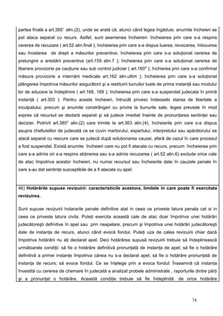 partea finală a art.3851 alin.(2), unde se arată că, atunci când legea îngăduie, anumite încheieri se
pot ataca separat cu recurs. Astfel, sunt asemenea încheireri: încheierea prin care s-a respins
cererea de recuzare ( art.52 alin.final ); încheierea prin care s-a dispus luarea, revocarea, înlocuirea
sau încetarea de drept a măsurilor preventive; încheierea prin care s-a soluţionat cererea de
prelungire a arestării preventive (art.159 alin.7 ); încheierea prin care s-a soluţionat cererea de
liberare provizorie pe cauţiune sau sub control judiciar ( art.1609 ); închierea prin care s-a confirmat
măsura provizorie a internării medicale art.162 alin.ultim ); încheierea prin care s-a soluţionat
plângerea împotriva măsurilor asigurătorii şi a restituirii lucruilor luate de prima instanţă sau modului
lor de aducere la îndeplinire ( art.168, 169 ); încheierea prin care s-a suspendat judecata în primă
instanţă ( art.303 ). Pentru aceste încheieri, întrucât privesc îndeosebi starea de libertate a
inculpatului, precum şi anumite constrângeri cu privire la bunurile sale, legea prevede în mod
expres că recursul se declară separat şi să judece imediat înainte de pronunţarea sentinţei sau
deciziei. Potrivit art.3853 alin.(2) care trimite la art.363 alin.(4), încheierile prin care s-a dispus
asupra cheltuielilor de judecată ce se cuvin martorului, expertului, interpretului sau apărătorului se
atacă separat cu rescurs care se judecă după soluţionarea cauzei, afară de cazul în care procesul
a fost suspendat. Există anumite încheieri care nu pot fi atacate cu recurs, precum: încheierea prin
care s-a admis ori s-a respins abţinerea sau s-a admis recuzarea ( art.52 alin.6) exclude orice cale
de atac împotriva acestor încheieri, nu numai recursul sau încheierile date în cauzele penale în
care s-au dat sentinţe susceptibile de a fi atacate cu apel.



46) Hotărârile supuse revizuirii: caracteristicile acestora, limitele în care poate fi exercitata
revizuirea.

Sunt supuse revizuirii hotararile penale definitive atat in ceea ce priveste latura penala cat si in
ceea ce priveste latura civila. Puteţi exercita această cale de atac doar împotriva unei hotărâri
judecătoreşti definitive în apel sau prin neapelare, precum şi împotriva unei hotărâri judecătoreşti
date de instanţa de recurs, atunci când evocă fondul. Puteţi uza de calea revizuirii chiar dacă
împotriva hotărârii nu aţi declarat apel. Deci hotărârea supusă revizuirii trebuie să îndeplinească
următoarele condiţii: să fie o hotărâre definitivă pronunţată de instanţa de apel; să fie o hotărâre
definitivă a primei instanţe împotriva căreia nu s-a declarat apel; să fie o hotărâre pronunţată de
instanţa de recurs; să evoce fondul. Ce se înţelege prin a evoca fondul: Înseamnă că instanţa
învestită cu cererea de chemare în judecată a analizat probele administrate , raporturile dintre părţi
şi a pronunţat o hotărâre. Această condiţie trebuie să fie îndeplinită              de orice hotărâre



                                                                                           74
 