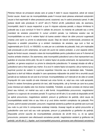 Părerea trebuie să privească soluţia care ar putea fi dată în cauza respectivă, adică să vizeze
fondul cauzei. Acest caz de incompatibilitate poate fi invocat dacă părerea anterioară soluţionării
cauzei a fost exprimată în afara procesului penal, ocazional, sau în cadrul procesului penal, în alte
ipoteze decât cele prevăzute în art.47 alin.(1) Potrivit art.48, judecătorul este, de asemena,
incompatibil, dacă în cauza respectivă: a pus în mişcare acţiunea penală, a dispus trimiterea în
judecată sau a pus concluzii în fond în calitate de procuror, la instanţa de judecată sau a emis
mandatul de arestare prevenitvă în cursul urmăririi penale. La instituirea acestui caz de
incompatibilitate s-a avut în vedere faptul că luarea acestor măsuri de către procuror sugerează
crearea unei opinii cu privire la soluţionarea cauzei. Deşi de natură contencioasă, procedura de
dispunere a arestării preventive şi a emiterii mandatului de arestare, aşa cum a fost ea
reglementată prin O.U.G. nr.109/2003, nu este per se o activitate de judecată, însă, prin implicaţiile
sale procesuale şi prin antamarea, cel puţin din punct de vedere probator, a unor aspecte strâns
legate de fondul cauzei, creează o stare de incompatibilitate pentru judecătorul care ar fi chemat să
rezolve ambele chestiuni. De asemenea, este incompatibil judecătorul care a fost reprezentant sau
apărător al vreuneia dintre părţi. Se are în vedere faptul că poziţia anterioară, de reprezentant sau
apărător, ar genera suspiciuni cu privire la obiecţiunile judecătorului. În aceeaşi situaţie să află şi
judecătorul care a fost expert sau martor. S-a avut în vedere faptul că expertul, cât şi martorul şi-au
exprimat punctul de vedere în cuprinsul expertizei întocmite sau al declaraţiei date. Totodată,
legiuitorul a dorit să înlăture situaţiile în care aprecierea mijloacelor de probă într-o anumită cauză
penală să se realizeze de cel care le-a furnizat. Incompatibilitatea va fi reţinută ori de câte ori există
împrejurări din care rezultă că este interesat sub orice formă, el, soţul sau vreo rudă apropiată.
Având în vedere formularea generică din text, atât împrejurările, cât şi formele pe care le-a putea
avea interesul pot căpăta cele mai diverse modalităţi. Totodată, se poate constata că intersul este
direct sau indirect, ori matrial sau sub o altă formă. Incopatiblitatea procurorului, magistratului
asistent si a organului de cercetare penală. În cuprinsul art.49 alin.(1) se arată că dispoziţiile art.46
se aplică procurorului, magistratului asistent, precum şi grefierului de şedinţă, când cauza de
incompatibilitate există între ei sau între ei şi unul dintre membrii completului de judecată. Prin
urmare, potrivit acestor prevederi, procurorii, magistraţii asistenţi şi grefierii de şedinţă care sunt soţi
sau rude nu pot intra în compunerea aceleiaşi instanţe. Aceeaşi regulă se aplică procurorilor şi
judecătorilor care sunt soţi sau rude apropiate, precum şi judecătorilor şi grefierilor de şedinţă.
Dispoziţiile privind cazurile de incompatibilitate prevăzute de art.48 lit.b), c), d) se aplică
procurorului, persoanei care efectuează cercetarea penală, magistratului asistent şi grefierului de
şedinţă ( art.49 alin.2 ). Aşadar, sunt incompatibili procurorul, persoana care efectuează cercetarea



                                                                                              76
 