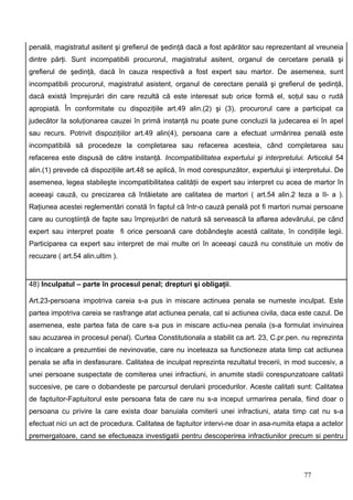 penală, magistratul asitent şi grefierul de şedinţă dacă a fost apărător sau reprezentant al vreuneia
dintre părţi. Sunt incompatibili procurorul, magistratul asitent, organul de cercetare penală şi
grefierul de şedinţă, dacă în cauza respectivă a fost expert sau martor. De asemenea, sunt
incompatibili procurorul, magistratul asistent, organul de cerectare penală şi grefierul de şedinţă,
dacă există împrejurări din care rezultă că este interesat sub orice formă el, soţul sau o rudă
apropiată. În conformitate cu dispoziţiile art.49 alin.(2) şi (3), procurorul care a participat ca
judecător la soluţionarea cauzei în primă instanţă nu poate pune concluzii la judecarea ei în apel
sau recurs. Potrivit dispoziţiilor art.49 alin(4), persoana care a efectuat urmărirea penală este
incompatibilă să procedeze la completarea sau refacerea acesteia, când completarea sau
refacerea este dispusă de către instanţă. Incompatibilitatea expertului şi interpretului. Articolul 54
alin.(1) prevede că dispoziţiile art.48 se aplică, în mod corespunzător, expertului şi interpretului. De
asemenea, legea stabileşte incompatibilitatea calităţii de expert sau interpret cu acea de martor în
aceeaşi cauză, cu precizarea că întâietate are calitatea de martori ( art.54 alin.2 teza a II- a ).
Raţiunea acestei reglementări constă în faptul că într-o cauză penală pot fi martori numai persoane
care au cunoştiinţă de fapte sau împrejurări de natură să servească la aflarea adevărului, pe când
expert sau interpret poate fi orice persoană care dobândeşte acestă calitate, în condiţiile legii.
Participarea ca expert sau interpret de mai multe ori în aceeaşi cauză nu constituie un motiv de
recuzare ( art.54 alin.ultim ).


48) Inculpatul – parte în procesul penal; drepturi şi obligaţii.

Art.23-persoana impotriva careia s-a pus in miscare actinuea penala se numeste inculpat. Este
partea impotriva careia se rasfrange atat actiunea penala, cat si actiunea civila, daca este cazul. De
asemenea, este partea fata de care s-a pus in miscare actiu-nea penala (s-a formulat invinuirea
sau acuzarea in procesul penal). Curtea Constitutionala a stabilit ca art. 23, C.pr.pen. nu reprezinta
o incalcare a prezumtiei de nevinovatie, care nu inceteaza sa functioneze atata timp cat actiunea
penala se afla in desfasurare. Calitatea de inculpat reprezinta rezultatul trecerii, in mod succesiv, a
unei persoane suspectate de comiterea unei infractiuni, in anumite stadii corespunzatoare calitatii
succesive, pe care o dobandeste pe parcursul derularii procedurilor. Aceste calitati sunt: Calitatea
de faptuitor-Faptuitorul este persoana fata de care nu s-a inceput urmarirea penala, fiind doar o
persoana cu privire la care exista doar banuiala comiterii unei infractiuni, atata timp cat nu s-a
efectuat nici un act de procedura. Calitatea de faptuitor intervi-ne doar in asa-numita etapa a actelor
premergatoare, cand se efectueaza investigatii pentru descoperirea infractiunilor precum si pentru




                                                                                          77
 