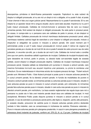descoperirea, prinderea si identi-ficarea persoanelor suspecte. Faptuitorul nu este subiect de
drepturi si obligatii procesuale, el nu are nici un drept si nici o obligatie, el nu poate fi citat, el poate
fi doar chemat in fata unui organ judiciar penal. Neprezentarea lui nu poate fi sanctionata. El nu are
dreptul la un aparator decat intr-o singura situatie: atunci cand este ascultat. Impotriva lui nu pot fi
luate masuri procesuale. Calitatea de invinuit-Invinuitul e persoana fata de care s-a inceput
urmarirea penala, fiind subiect de drepturi si obligatii procesuale. Nu este parte in procesul penal,
de aceea, in compa-ratie cu o persoana care are calitatea de parte in proces, el are drepturi si
obligatii limitate. Calitatea procesuala de invinuit marcheaza declansarea procesului penal, adica
marcheaza nasterea cadrului legal de exercitare a unor drepturi si obligatii pro-cesuale, inclusiv a
drepturilor si obligatiilor de punere in miscare a actiunii penale. Din acest moment pot fi
administrate probe si pot fi luate masuri procesuale.Un invinuit poate fi retinut de organul de
cercetare penala pe o durata de cel mult 24 de ore si poate fi arestat de catre procuror sau de catre
judecator, in anumite con-ditii, pe o durata de cel mult 5 zile. Calitatea de invinuit este o conditie
sine qua non pentru dovedirea calitatii superioare de inculpat. Calitatea de inculpat-Inculpatul este,
spre deosebire de invinuit, parte in proces, cu absolut toate con-secintele legate de aceasta
calitate, avand drepturi si obligatii procesuale depline. Calitatea de inculpat marcheaza inceputul
procesului penal. Aceasta calitate se dobandeste prin punerea in miscare a actiunii penale, care
insemna formularea invi-nuirii sau acuzarii impotriva unei persoane, cu privire la comiterea unei
infractiuni. Ea se materializeaza in intocmirea actului de inculpare prevazut de lege. Titularii actiunii
penale sunt: Ministerul Public - Este titularul principal si poate pune in miscare actiunea penala fie
in cursul urmaririi penale, fie la sfarsitul urmaririi penale. In functie de modalitatea de punere in
miscare a actiunii penale exista: a) Urmarirea penala cu actiunea penala pusa in miscare, situatie in
care actiunea penala se pune in miscare in cursul urmaririi penale, prin ordonanta. b) Urmarirea
penala fara actiunea penala pusa in miscare, situatie in care actiu-nea penala se pune in miscare la
sfarsitul urmaririi penale, prin rechizitoriu. La baza acestor reglementari sta regula dupa care nici o
persoana nu poate sta in fata unei instante penale decat daca are calitatea de inculpat. In mod
exceptional, Ministerul Public poate dispune punerea in miscare a actiunii penale si in cursul
judecatii, in caz de extindere a procesului penal pentru alte fapte si, respectiv, pentru alte persoane.
In aceasta situatie, procurorul de sedinta pune in miscare actiunea penala printr-o declaratie
verbala in fata instantei, care se consemneaza in incheierea de sedinta; Persoana vatamata -;
Pune in miscare actiunea penala prin plangerea preala-bila, in cazul in care plangerea prealabila se
adreseaza direct instantei de judecata, conform art. 279 (2), lit. a), C.pr.pen. Calitatea de inculpat




                                                                                               78
 