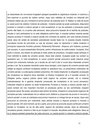 se dobandeste din mo-mentul inregistarii plangerii peralabile la registratura instantei. In doctrina a
fost exprimat si punctul de vedere contrar, dupa care calitatea de inculpat s-a dobandit prin
emiterea citatiei sau prin incheiere la primul termen de judecata (prof. G. Mateut nu este de acord
cu acest punct de vedere); Instanta de judecata - Instanta penala se poate autosesiza, dispunand
punerea in miscare a actiunii penale in mod exceptional, in caz de extindere a procesului penal
pentru alte fapte, nu si pentru alte persoane, daca procurorul lipseste de la sedinta de judecata,
situatie in care participarea lui nu este obligatorie potrivit legii. In aceasta ipoteza instanta penala
dispune punerea in miscare a actiunii penale prin incheiere de sedinta, prin care extinde procesul
penal, daca din actele de cercetare judecatoresti rezulta fapte noi. In aceasta situatie instanta
cumuleaza functia de juris-dictie cu cea de acuzare, ceea ce reprezinta o vadita incalcare a
principiului separa-tiei functiilor judiciare; Parlamentul Romaniei - Dispune, prin hotarare, punerea
sub acuzare, in cazul presedintelui Romaniei, pentru infractiunea de inalta tradare. Inculpatul, fiind
parte in proces, are dreptul sa participe la toate actele de procedura. Inculpatul poate participa in
mod nelimitat la actele de urmarire penala. Daca este arestat, inculpatul poate lua contact cu
aparatorul sau. In mod exceptional, in cursul urmaririi penale procurorul poate interzice acest
contact prin ordonanta motivata, pe o durata de cel mult 5 zile si numai daca interesele urmaririi
penale o cer. De la aceasta interdictie exista doua derogari, cand organul de urmarire penala este
obligat sa asigure contactul inculpatului arestat cu aparatorul sau: La prezentarea materialului de
urmarire penala; La prelungirea arestarii preventive; Din totalul drepturilor si obligatiilor procesuale
ale inculpatului se desprind doua esentiale: a) Dreptul inculpatului de a fi ascultat oricand; b)
Obligatia pentru organul judiciar penal (atat organul de urmarire penala, cat si instanta
judecatoreasca) de a garanta drepturile procesuale ale inculpatului in tot cursul procesului,
indeosebi dreptul la aparare ca drept fundamental; Punerea in miscare a actiunii penale este in
acest context cel mai important mo-ment al procesului pentru ca are semnificatia inceperii
procesului penal. De aceea, procedura este extrem de stricta, incepand cu propunerea organului de
cercetare pe-nala, materializata intr-un referat numit „Referat cu propunere de punere in mis-care a
actiunii penale” si care se inainteaza procurorului impreuna cu intregul do-sar al cauzei, dupa care
procurorul se pronunta prin ordonanta, daca admite cererea si dispune punerea in miscare a
actiunii penale. Din acel moment, pe de o parte, pro-curorul se pronunta asupra continuarii urmaririi
penale cu inculpatul, iar pe de alta parte, organul de cercetare penala, daca se efectueaza
cercetarea penala, cheama in fata sa pe inculpat si il asculta. Ascultarea este obligatorie. Daca se
ia si masura arestarii preventive de catre procuror, cu ocazia punerii in miscare a actiunii penale,




                                                                                           79
 