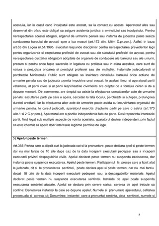 acestuia, iar in cazul cand inculpatul este arestat, sa ia contact cu acesta. Aparatorul ales sau
desemnat din oficiu este obligat sa asigure asistenta juridica a invinuitului sau inculpatului. Pentru
nerespectarea acestei obligatii, organul de urmarire penala sau instanta de judecata poate sesiza
conducerea baroului de avocati spre a lua masuri (art.172 alin. Ultim C.pr.pen.). Astfel, in baza
art.65 din Legea nr.51/1995, avocatul raspunde disciplinar pentru nerespectarea prevederilor legii
pentru organizarea si exercitarea profesiei de avocat sau ale statutului profesiei de avocat, pentru
nerespectarea deciziilor obligatorii adoptate de organele de conducere ale baroului sau ale uniunii,
precum si pentru orice fapte savarsite in legatura cu profesia sau in afara acesteia, care sunt de
natura a prejudicia onoarea si prestigiul profesiei sau ale institutiei. Instantele judecatoresti si
parchetele Ministerului Public sunt obligate sa inainteze consiliului baroului orice actiune de
urmarire penala sau de judecata pornita impotriva unui avocat. In acelasi timp, si aparatorul partii
vatamate, al partii civile si al partii responsabile civilmente are dreptul de a formula cereri si de a
depune memorii. De asemenea, are dreptul sa asiste la efectuarea urmatoarelor acte de urmarire
penala: ascultarea partii pe care o apara, cercetari la fata locului, perchezitii si autopsii, prelungirea
duratei arestarii, iar la efectuarea altor acte de urmarire poate asista cu incuviintarea organului de
urmarire penala. In cursul judecatii, aparatorul exercita drepturile partii pe care o asista (art.173
alin.1 si 2 C.pr.pen.). Aparatorul are o pozitie independenta fata de parte. Desi reprezinta interesele
partii, fiind legat sub multiple aspecte de vointa acesteia, aparatorul devine independent prin faptul
ca este chemat sa apere doar interesele legitime permise de lege.



5) Apelul peste termen.

Art.365-Partea care a alipsit atat la judecata cat si la pronuntare, poate declara apel si peste termen
dar nu mai tarziu de 10 zile dupa caz de la data inceperii executarii pedepsei sau a inceperii
executarii privind despagubirile civile. Apelul declarat peste termen nu suspenda executarea, dar
instanta poate suspenda executarea. Apelul peste termen. Participantul la proces care a lipsit atat
la judecata, cit si la pronuntarea sentintei, poate declara apel si peste termen, dar nu mai tarziu
decat 10 zile de la data inceperii executarii pedepsei sau a despagubirilor materiale. Apelul
declarat peste termen nu suspenda executarea sentintei. Instanta de apel poate suspenda
executarea sentintei atacate. Apelul se declara prin cerere scrisa, cererea de apel trebuie sa
contina: Denumirea instantei la care se depune apelul; Numele si prenumele apelantului, calitatea
procesuala si adresa lui; Denumirea instantei care a pronuntat sentinta, data sentintei, numele si




                                                                                             8
 