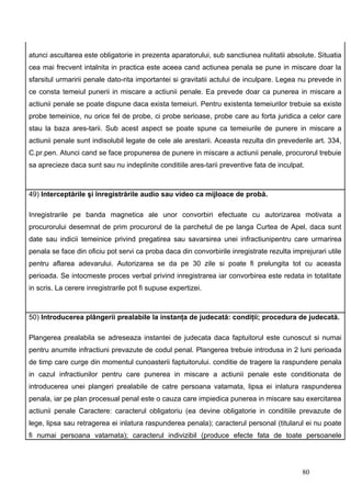 atunci ascultarea este obligatorie in prezenta aparatorului, sub sanctiunea nulitatii absolute. Situatia
cea mai frecvent intalnita in practica este aceea cand actiunea penala se pune in miscare doar la
sfarsitul urmaririi penale dato-rita importantei si gravitatii actului de inculpare. Legea nu prevede in
ce consta temeiul punerii in miscare a actiunii penale. Ea prevede doar ca punerea in miscare a
actiunii penale se poate dispune daca exista temeiuri. Pentru existenta temeiurilor trebuie sa existe
probe temeinice, nu orice fel de probe, ci probe serioase, probe care au forta juridica a celor care
stau la baza ares-tarii. Sub acest aspect se poate spune ca temeiurile de punere in miscare a
actiunii penale sunt indisolubil legate de cele ale arestarii. Aceasta rezulta din prevederile art. 334,
C.pr.pen. Atunci cand se face propunerea de punere in miscare a actiunii penale, procurorul trebuie
sa aprecieze daca sunt sau nu indeplinite conditiile ares-tarii preventive fata de inculpat.



49) Interceptările şi înregistrările audio sau video ca mijloace de probă.

Inregistrarile pe banda magnetica ale unor convorbiri efectuate cu autorizarea motivata a
procurorului desemnat de prim procurorul de la parchetul de pe langa Curtea de Apel, daca sunt
date sau indicii temeinice privind pregatirea sau savarsirea unei infractiunipentru care urmarirea
penala se face din oficiu pot servi ca proba daca din convorbirile inregistrate rezulta imprejurari utile
pentru aflarea adevarului. Autorizarea se da pe 30 zile si poate fi prelungita tot cu aceasta
perioada. Se intocmeste proces verbal privind inregistrarea iar convorbirea este redata in totalitate
in scris. La cerere inregistrarile pot fi supuse expertizei.



50) Introducerea plângerii prealabile la instanţa de judecată: condiţii; procedura de judecată.

Plangerea prealabila se adreseaza instantei de judecata daca faptuitorul este cunoscut si numai
pentru anumite infractiuni prevazute de codul penal. Plangerea trebuie introdusa in 2 luni perioada
de timp care curge din momentul cunoasterii faptuitorului. conditie de tragere la raspundere penala
in cazul infractiunilor pentru care punerea in miscare a actiunii penale este conditionata de
introducerea unei plangeri prealabile de catre persoana vatamata, lipsa ei inlatura raspunderea
penala, iar pe plan procesual penal este o cauza care impiedica punerea in miscare sau exercitarea
actiunii penale Caractere: caracterul obligatoriu (ea devine obligatorie in conditiile prevazute de
lege, lipsa sau retragerea ei inlatura raspunderea penala); caracterul personal (titularul ei nu poate
fi numai persoana vatamata); caracterul indivizibil (produce efecte fata de toate persoanele




                                                                                           80
 