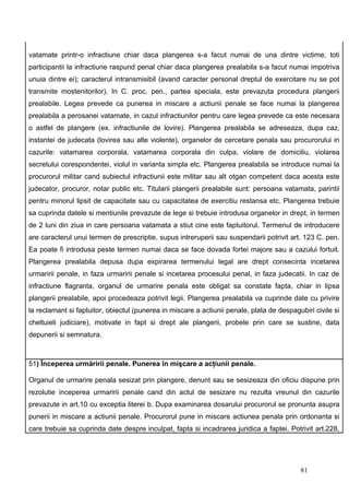 vatamate printr-o infractiune chiar daca plangerea s-a facut numai de una dintre victime, toti
participantii la infractiune raspund penal chiar daca plangerea prealabila s-a facut numai impotriva
unuia dintre ei); caracterul intransmisibil (avand caracter personal dreptul de exercitare nu se pot
transmite mostenitorilor). In C. proc. pen., partea speciala, este prevazuta procedura plangerii
prealabile. Legea prevede ca punerea in miscare a actiunii penale se face numai la plangerea
prealabila a perosanei vatamate, in cazul infractiunilor pentru care legea prevede ca este necesara
o astfel de plangere (ex. infractiunile de lovire). Plangerea prealabila se adreseaza, dupa caz,
instantei de judecata (lovirea sau alte violente), organelor de cercetare penala sau procurorului in
cazurile: vatamarea corporala, vatamarea corporala din culpa, violare de domiciliu, violarea
secretului corespondentei, violul in varianta simpla etc. Plangerea prealabila se introduce numai la
procurorul militar cand subiectul infractiunii este militar sau alt otgan competent daca acesta este
judecator, procuror, notar public etc. Titularii plangerii prealabile sunt: persoana vatamata, parintii
pentru minorul lipsit de capacitate sau cu capacitatea de exercitiu restansa etc. Plangerea trebuie
sa cuprinda datele si mentiunile prevazute de lege si trebuie introdusa organelor in drept, in termen
de 2 luni din ziua in care persoana vatamata a stiut cine este faptuitorul. Termenul de introducere
are caracterul unui termen de prescriptie, supus intreruperii sau suspendarii potrivit art. 123 C. pen.
Ea poate fi introdusa peste termen numai daca se face dovada fortei majore sau a cazului fortuit.
Plangerea prealabila depusa dupa expirarea termenului legal are drept consecinta incetarea
urmaririi penale, in faza urmaririi penale si incetarea procesului penal, in faza judecatii. In caz de
infractiune flagranta, organul de urmarire penala este obligat sa constate fapta, chiar in lipsa
plangerii prealabile, apoi procedeaza potrivit legii. Plangerea prealabila va cuprinde date cu privire
la reclamant si faptuitor, obiectul (punerea in miscare a actiunii penale, plata de despagubiri civile si
cheltuieli judiciare), motivate in fapt si drept ale plangerii, probele prin care se sustine, data
depunerii si semnatura.



51) Începerea urmăririi penale. Punerea în mişcare a acţiunii penale.

Organul de urmarire penala sesizat prin plangere, denunt sau se sesizeaza din oficiu dispune prin
rezolutie inceperea urmaririi penale cand din actul de sesizare nu rezulta vreunul din cazurile
prevazute in art.10 cu exceptia literei b. Dupa examinarea dosarului procurorul se pronunta asupra
punerii in miscare a actiunii penale. Procurorul pune in miscare actiunea penala prin ordonanta si
care trebuie sa cuprinda date despre inculpat, fapta si incadrarea juridica a faptei. Potrivit art.228,




                                                                                           81
 