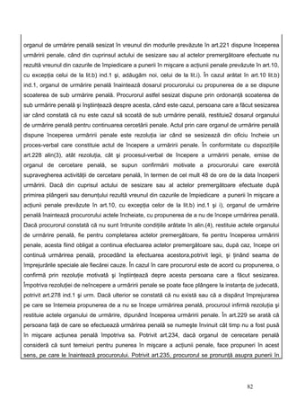 organul de urmărire penală sesizat în vreunul din modurile prevăzute în art.221 dispune începerea
urmăririi penale, când din cuprinsul actului de sesizare sau al actelor premergătoare efectuate nu
rezultă vreunul din cazurile de împiedicare a punerii în mişcare a acţiunii penale prevăzute în art.10,
cu excepţia celui de la lit.b) ind.1 şi, adăugăm noi, celui de la lit.i). În cazul arătat în art.10 lit.b)
ind.1, organul de urmărire penală înaintează dosarul procurorului cu propunerea de a se dispune
scoaterea de sub urmărire penală. Procurorul astfel sesizat dispune prin ordonanţă scoaterea de
sub urmărire penală şi înştiinţează despre acesta, când este cazul, persoana care a făcut sesizarea
iar când constată că nu este cazul să scoată de sub urmărire penală, restituie2 dosarul organului
de urmărire penală pentru continuarea cercetării penale. Actul prin care organul de urmărire penală
dispune începerea urmăririi penale este rezoluţia iar când se sesizează din oficiu încheie un
proces-verbal care constituie actul de începere a urmăririi penale. În conformitate cu dispoziţiile
art.228 alin(3), atât rezoluţia, cât şi procesul-verbal de începere a urmăririi penale, emise de
organul de cercetare penală, se supun confirmării motivate a procurorului care exercită
supravegherea activităţii de cercetare penală, în termen de cel mult 48 de ore de la data începerii
urmăririi. Dacă din cuprisul actului de sesizare sau al actelor premergătoare efectuate după
primirea plângerii sau denunţului rezultă vreunul din cazurile de împiedicare a punerii în mişcare a
acţiunii penale prevăzute în art.10, cu excepţia celor de la lit.b) ind.1 şi i), organul de urmărire
penală înaintează procurorului actele încheiate, cu propunerea de a nu de începe urmărirea penală.
Dacă procurorul constată că nu sunt întrunite condiţiile arătate în alin.(4), restituie actele organului
de urmărire penală, fie pentru completarea actelor premergătoare, fie pentru începerea urmăririi
penale, acesta fiind obligat a continua efectuarea actelor premergătoare sau, după caz, începe ori
continuă urmărirea penală, procedând la efectuarea acestora,potrivit legii, şi ţinând seama de
împrejurările speciale ale fiecărei cauze. În cazul în care procurorul este de acord cu propunerea, o
confirmă prin rezoluţie motivată şi înştiinţează depre acesta persoana care a făcut sesizarea.
Împotriva rezoluţiei de neîncepere a urmăririi penale se poate face plângere la instanţa de judecată,
potrivit art.278 ind.1 şi urm. Dacă ulterior se constată că nu există sau că a dispărut împrejurarea
pe care se întemeia propunerea de a nu se începe urmărirea penală, procuroul infirmă rezoluţia şi
restituie actele organului de urmărire, dipunând începerea urmăririi penale. În art.229 se arată că
persoana faţă de care se efectuează urmărirea penală se numeşte învinuit cât timp nu a fost pusă
în mişcare acţiunea penală împotriva sa. Potrivit art.234, dacă organul de cerecetare penală
consideră că sunt temeiuri pentru punerea în mişcare a acţiunii penale, face propuneri în acest
sens, pe care le înaintează procurorului. Potrivit art.235, procurorul se pronunţă asupra punerii în




                                                                                            82
 