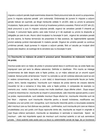 mişcare a acţiunii penale după examinarea dosarului Dacă procurorul este de acord cu propunerea,
pune în mişcare acţiunea penală prin ordonanţă. Ordonanaţa de punere în mişcare a acţiunii
penale trebuie să cuprindă, pe lângă menţiunile arătate în art.203, date cu privire la persoana
inculpatului, fapta pentru care este învinuit şi încadrarea juridică a acesteia. Potrivit art.237 alin.(2),
dacă procurorul a pus în mişcare acţiunea penală, organul de cercetare penală îl cheamă pe
inculpat, îi comunică fapta pentru care este învinuit şi îi dă explicaţii cu privire la drepturile şi
obligaţiile pe care le are. Atunci când inculpatul nu locuieşte în ţară , organul de cercetare penală
va ţine seama, la fixarea termenului de prezentare în faţa acestuia, de reglementările speciale
privind asitenţa juridică internaţională în materie penală. Organul de urmărie penală va continua
urmărirea penală, după punerea în mişcare a acţiunii penale, fără a-l asculta pe inculpat când
acesta este dispărut, se sustrage de la cercetare sau nu locuieşte în ţară.



52) Înscrisurile ca mijloace de probă în procesul penal. Deosebirea de mijloacele materiale
de probă.

Inscrisul poate servi ca mijloc de proba in procesul penal daca in continutul sau se arata fapte sau
imprejurari care pot servi la aflarea adevarului. Definitie si clasificare      Prin inscris se intelege
consemnarea de date despre acte si fapte juridice, cu un mijloc adecvat pe un anumit suport
material. Sensul juridic al termenului “inscris” nu coincide cu cel din vorbirea obisnuita (cand se are
in vedere consemnarea, pe hartie, a unor date) ci desemneaza consemnarile facute pe hartie,
carton, lemn, banda magnetica. Inscrisurile sunt mijloace de proba demne de crezare datorita
insusirilor lor de a conserva in timp date, acte si fapte juridice, in comparatie de exemplu cu
memoria unui martor. Inscrisurile cunosc mai multe clasificari, dupa diferite criterii . Dupa scopul
urmarit la intocmirea lor, inscrisurile se impart in preconstituite, cele intocmite special pentru a servi
ca probe; nepreconstituite, sunt celelalte inscrisuri Dupa efectul lor, inscrisurile intocmite sunt de
trei feluri : originare, sunt inscrisurile intocmite pentru a dovedi incheierea, modificarea sau
incetarea unui act juridic civil ;recognitive, sunt inscrisurile intocmite pentru a recunoaste existenta
altor inscrisuri care au fost distruse sau pierdute ; confirmative, sunt inscrisurile prin care se inlatura
anulabilitatea unui act juridic civil Dupa raporurile dintre ele, inscrisurile se impart in originale si
copii Dupa criteriul semnaturii, inscrisurile se deosebesc in semnate si nesemnate Specii de
inscrisuri : cele mai importante specii de inscrisuri sunt inscrisul autentic si cel sub semnatura
privata “ Actul autentic este acela care s-a facut cu solemnitatile cerute de lege, de un functionar




                                                                                             83
 