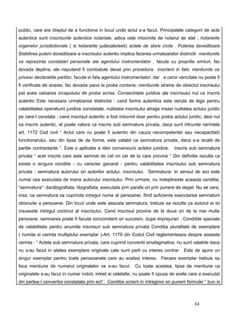 public, care are dreptul de a functiona in locul unde actul s-a facut. Principalele categorii de acte
autentice sunt inscrisurile autentice notariale, adica cele intocmite de notarul de stat ; hotararile
organelor jurisdictionale ( si hotararile judecatoresti) actele de stare civila . Puterea doveditoare
Stabilirea puterii doveditoare a inscrisului autentic implica facerea urmatoarelor distinctii mentiunile
ce reprezinta constatari personale ale agentului instrumentator , facute cu propriile simturi, fac
dovada deplina, ele neputand fi combatute decat prin procedura inscrierii in fals; mentiunile ce
privesc declaratiile partilor, facute in fata agentului instrumentator, dar a caror vericitate nu poate fi
fi verificate de acesta, fac dovada pana la proba contarie; mentiunile straine de obiectul inscrisului
pot avea valoarea inceputului de proba scrisa. Consecintele juridice ale inscrisului nul ca inscris
autentic Este necesara urmatoarea distinctie : cand forma autentica este ceruta de lege pentru
valabilitatea operatiunii juridice constatate, nulitatea inscrisului atrage insasi nulitatea actului juridic
pe care-l constata ; cand inscrisul autentic a fost intocmit doar pentru proba actului juridic, desi nul
ca inscris autentic, el poate valora ca inscris sub semnatura privata, daca sunt intrunite cerintele
art. 1172 Cod civil “ Actul care nu poate fi autentic din cauza necompetentei sau necapacitatii
functionarului, sau din lipsa de de forme, este valabil ca semnatura privata, daca s-a iscalit de
partile contractante “. Este o aplicatie a ideii conversiunii actelor juridice.    inscris sub semnatura
privata “ acel inscris care este semnat de cel ori cei de la care provine “ Din definitie rezulta ca
exista o singura conditie - cu caracter genaral - pentru valabilitatea inscrisului sub semnatura
privata : semnatura autorului ori autorilor actului, inscrisului. Semnatura- In sensul de aici este
numai cea executata de mana autorului inscrisului. Prin urmare, nu indeplineste aceasta conditie,
“semnatura”: dactilografiata, litografiata, executata prin parafa ori prin punere de deget. Nu se cere,
insa, ca semnatura sa cuprinda intregul nume al persoanei, fiind suficienta executarea semnaturii
obisnuite a persoanei. Din locul unde este asezata semnatura, trebuie sa rezulte ca autorul ei isi
insuseste intregul continut al inscrisului. Cand inscrisul provine de la doua ori de la mai multe
persoane, semnarea poate fi facuta concomitent ori succesiv, dupa imprejurari . Conditiile speciale
de valabilitate pentru anumite inscrisuri sub semnatura privata Conditia pluralitatii de exemplare
( numita si cerinta multiplului exemplar )-Art. 1179 din Codul Civil reglementeaza despre aceasta
cerinta : “ Actele sub semnatura privata, care cuprind conventii sinalagmatice, nu sunt valabile daca
nu s-au facut in atatea exemplare originale cate sunt parti cu interes contrar . Este de ajuns un
singur exemplar pentru toate perosoanele care au acelasi interes. Fiecare exemplar trebuie sa
faca mentiune de numarul originalelor ce s-au facut. Cu toate acestea, lipsa de mentiune ca
originalele s-au facut in numar indoit, intreit si celelalte, nu poate fi opusa de acela care a executat
din partea-I conventia constatata prin act“. Conditia scrierii in intregime ori punerii formulei “ bun si



                                                                                              84
 