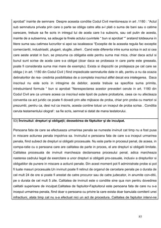 aprobat” inainte de semnare Despre aceasta conditie Codul Civil mentioneaza in art .1180 : “Actul
sub semnatura privata prin care o parte se obliga catre alta a-I plati o suma de bani sau o catime
oarecare, trebuie sa fie scris in intregul lui de acela care l-a subscris, sau cel putin de acesta,
inainte de a subsemna, sa adauge la finele actului cuvintele “ bun si aprobat “” aratand totdeauna in
litere suma sau catimea lucrurilor si apoi sa iscaleasca “Exceptie de la aceasta regula fac exceptie
comerciantii, industriaslii, plugarii, slugile, zilierii . Cand este diferenta intre suma scrisa in act si cea
care aeste aratat in bun, se prezuma ca obligatia este pentru suma mai mica, chiar daca actul si
bunul sunt scrise de acela care s-a obligat (doar daca se probeaza in care parte este greseala,
poate fi considerata suma mai mare de exemplu). Exista si dispozitii ce protejeaza pe cel care se
obliga ( in art. 1180 din Codul Civil ) fiind impiedicate semnaturile date in alb, pentru a nu da ocazia
detinatorilor de rea- credinta posibilitatea de a completa inscrisul altfel decat era intelegerea. Daca
inscrisul nu este scris in intregime de debitor, acesta trebuie sa specifice suma primita,
intrebuintand formula “ bun si aprobat ”Nerespectarea acestor prevederi cerute in art. 1180 din
Codul Civil are ca urmare aceea ca inscrisul este lipsit de putere probatorie, ceea ce nu afecteaza
conventia ca act juridic ce poate fi dovedi prin alte mijloace de proba, chiar prin proba cu martori si
prezumtii, pentru ca, desi nul ca inscris, acesta contine totusi un inceput de proba scrisa . Conditia
ceruta testamentului olograf : sa fie scris, semnat si datat de mana testatorului.

53) Învinuitul: drepturi şi obligaţii; deosebirea de făptuitor şi de inculpat.

Persoana fata de care se efectueaza urmarirea penala se numeste invinuit cat timp nu a fost pusa
in miscare actiunea penala impotriva sa. Invinuitul e persoana fata de care s-a inceput urmarirea
penala, fiind subiect de drepturi si obligatii procesuale. Nu este parte in procesul penal, de aceea, in
compa-ratie cu o persoana care are calitatea de parte in proces, el are drepturi si obligatii limitate.
Calitatea procesuala de invinuit marcheaza declansarea procesului penal, adica marcheaza
nasterea cadrului legal de exercitare a unor drepturi si obligatii pro-cesuale, inclusiv a drepturilor si
obligatiilor de punere in miscare a actiunii penale. Din acest moment pot fi administrate probe si pot
fi luate masuri procesuale.Un invinuit poate fi retinut de organul de cercetare penala pe o durata de
cel mult 24 de ore si poate fi arestat de catre procuror sau de catre judecator, in anumite con-ditii,
pe o durata de cel mult 5 zile. Calitatea de invinuit este o conditie sine qua non pentru dovedirea
calitatii superioare de inculpat.Calitatea de faptuitor-Faptuitorul este persoana fata de care nu s-a
inceput urmarirea penala, fiind doar o persoana cu privire la care exista doar banuiala comiterii unei
infractiuni, atata timp cat nu s-a efectuat nici un act de procedura. Calitatea de faptuitor intervi-ne




                                                                                                85
 