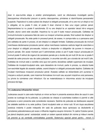 doar in asa-numita etapa a actelor premergatoare, cand se efectueaza investigatii pentru
descoperirea infractiunilor precum si pentru descoperirea, prinderea si identi-ficarea persoanelor
suspecte. Faptuitorul nu este subiect de drepturi si obligatii procesuale, el nu are nici un drept si nici
o obligatie, el nu poate fi citat, el poate fi doar chemat in fata unui organ judiciar penal.
Neprezentarea lui nu poate fi sanctionata. El nu are dreptul la un aparator decat intr-o singura
situatie: atunci cand este ascultat. Impotriva lui nu pot fi luate masuri procesuale. Calitatea de
invinuit-Invinuitul e persoana fata de care s-a inceput urmarirea penala, fiind subiect de drepturi si
obligatii procesuale. Nu este parte in procesul penal, de aceea, in compa-ratie cu o persoana care
are calitatea de parte in proces, el are drepturi si obligatii limitate. Calitatea procesuala de invinuit
marcheaza declansarea procesului penal, adica marcheaza nasterea cadrului legal de exercitare a
unor drepturi si obligatii pro-cesuale, inclusiv a drepturilor si obligatiilor de punere in miscare a
actiunii penale. Din acest moment pot fi administrate probe si pot fi luate masuri procesuale.Un
invinuit poate fi retinut de organul de cercetare penala pe o durata de cel mult 24 de ore si poate fi
arestat de catre procuror sau de catre judecator, in anumite con-ditii, pe o durata de cel mult 5 zile.
Calitatea de invinuit este o conditie sine qua non pentru dovedirea calitatii superioare de inculpat.
Calitatea de inculpat-Inculpatul este, spre deosebire de invinuit, parte in proces, cu absolut toate
con-secintele legate de aceasta calitate, avand drepturi si obligatii procesuale depline. Calitatea de
inculpat marcheaza inceputul procesului penal. Aceasta calitate se dobandeste prin punerea in
miscare a actiunii penale, care insemna formularea invi-nuirii sau acuzarii impotriva unei persoane,
cu privire la comiterea unei infractiuni. Ea se materializeaza in intocmirea actului de inculpare
prevazut de lege.



54) Judecarea infractorilor minori.

Judecarea cauzei in care este implicat un minor se face in prezenta acestuia afara de cazul in care
acesta se sustrage de la judecata. La judecata se citeaza si autoritatea tutelara si parintii si alte
persoane a caror prezenta este considerata necesara. Sedinta de judecata se desfasoara separat
de celelalte sedinte si nu este publica. Cand inculpatul este un minor sub 16 ani dupa ascultarea
acestuia instanta il poate indeparta din sala de judecata daca apreciaza ca dezbaterile si
cercetarea judecatoreasca pot avea o influenta negativa asupra minorului. În cadrul Codului penal,
pe planul dreptului penal substanţial, există un sistem special alcătuit din norme şi măsuri menite
să prevină şi să combată criminalitatea juvenilă. Sistemului special penal pentru                minori îi




                                                                                            86
 