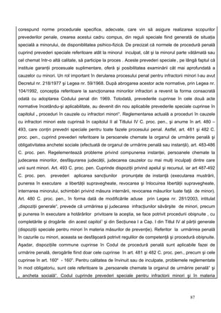 corespund norme procedurale specifice, adecvate, care vin să asigure realizarea scopurilor
prevederilor penale, crearea acestui cadru compus, din reguli speciale fiind generată de situaţia
specială a minorului, de disponiblitatea psihico-fizică. De precizat că normele de procedură penală
cuprind prevederi speciale referitoare atât la minorul inculpat, cât şi la minorul parte vătămată sau
cel chemat într-o altă calitate, să participe la proces . Aceste prevederi speciale , pe lângă faptul că
instituie garanţii procesuale suplimentare, oferă şi posibilitatea examinării cât mai aprofundată a
cauzelor cu minori. Un rol important în derularea procesului penal pentru infractorii minori l-au avut
Decretul nr. 218/1977 şi Legea nr. 59/1968. După abrogarea acestor acte normative, prin Legea nr.
104/1992, concepţia referitoare la sancţionarea minorilor infractori a revenit la forma consacrată
odată cu adoptarea Codului penal din 1969. Totodată, prevederile cuprinse în cele două acte
normative încetându-şi aplicabilitate, au devenit din nou aplicabile prevederile speciale cuprinse în
capitolul „ proceduri în cauzele cu infractori minori“. Reglementarea actuală a proceduri în cauzele
cu infractori minori este cuprinsă în capitolul II al Titlului IV C. proc. pen., şi anume în art. 480 –
493, care conţin prevedri speciale pentru toate fazele procesului penal. Astfel, art. 481 şi 482 C.
proc. pen., cuprind prevederi referitoare la persoanele chemate la organul de urmărire penală şi
obligativitatea anchetei sociale (efectuată de organul de urmărire penală sau instanţă), art. 483-486
C. proc. pen. Regelementează probleme privind compunerea instanţei, persoanele chemate la
judecarea minorilor, desfăşurarea judecăţii, judecarea cauzelor cu mai mulţi inculpaţi dintre care
unii sunt minori. Art. 493 C. proc. pen. Cuprinde dispoziţii privind apelul şi recursul, iar art 487-492
C. proc. pen.    prevederi   aplicarea sancţiunilor    pronunţate de instanţă (executarea mustrării,
punerea în executare a libertăţii supravegheate, revocarea şi înlocuirea libertăţii supravegheate,
internarea minorului, schimbări privind măsura internării, revocarea măsurilor luate faţă de minor).
Art. 480 C. proc. pen., în forma dată de modificările aduse         prin Legea nr. 281/2003, intitulat
„dispoziţii generale“, prevede că urmărirea şi judecarea infracţiunilor săvârşite de minori, precum
şi punerea în executare a hotărârilor privitoare la aceştia, se face potrivit procedurii obişnuite , cu
completările şi drogările din acest capitol1 şi din Secţiunea I a Cap. I din Titlul IV al părţii generale
(dispoziţii speciale pentru minori în materia măsurilor de prevenţie). Referitor la urmărirea penală
în cazurile cu minori, aceasta se desfăşoară potrivit regulilor de competenţă şi procedură obişnuite.
Aşadar, dispoziţiile commune cuprinse în Codul de procedură penală sunt aplicabile fazei de
urmărire penală, derogările fiind doar cele cuprinse în art. 481 şi 482 C. proc. pen., precum şi cele
cuprinse în art. 160e - 160h. Pentru calitatea de învinuit sau de inculpate, problemele reglementate
în mod obligatoriu, sunt cele referitoare la „persoanele chemate la organul de urmărire penală“ şi
„ ancheta socială“. Codul cuprinde prevederi speciale pentru infractorii minori şi în materia



                                                                                           87
 