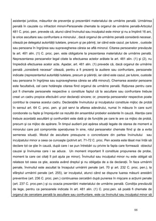 asistenţei juridice, măsurilor de prevenţie şi prezentării materialului de urmărire penală. Urmărirea
penală în cauzele cu infractori minori-Persoanele chemate la organul de urmărire penală-Articolul
481 C. proc. pen. prevede că, atunci când învinuitul sau inculpatul este minor şi nu a împlinit 16 ani,
la orice ascultare sau confruntare a minorului , dacă organul de urmărire penală consideră necesar,
citează pe delegatul autorităţii tutelare, precum şi pe părinţi, iar când este cazul, pe tutore , custode
sau persoana în îngrijirea sau supravegherea căreia se află minorul. Citarea persoanelor prevăzute
la art. 481 alin. (1) C. proc. pen. este obligatorie la prezentarea materialului de urmărire penală.
Neprezentarea persoanelor legal citate la efectuarea actelor arătate la art. 481 alin. (1) şi (2), nu
împiedică efectuarea acelor acte. Aşadar, art. 481 alin. (1) prevede că, dacă organul de urmărire
penală „consideră necesar“ citează, pentru a fi prezenţi la audiere sau confruntare, persoanele
indicate (reprezentantul autorităţii tutelare, precum şi părinţii, iar când este cazul, pe tutore, custode
sau persoana în îngrijirea sau supravegherea căreia se află minorul). Chemarea acestor persoane
este facultativă, cel care hotăreşte citarea fiind organul de urmărire penală. Raţiunea pentru care
pot fi chemate persoanele respective o constituie faptul că la ascultare sau confruntare trebuie
creat un cadru propice efectuării unor declaraţii sincere; or, prezenţa persoanelor respective poate
contribui la crearea acestui cadru. Declaraţiile învinuitului şi inculpatului constituie mijloc de probă
în sensul art. 64 C. proc. pen. şi pot servi la aflarea adevărului, numai în măsura în care sunt
coroborate cu fapte şi împrejurări ce rezultă din ansamblul probelor existente în cauză. Atenţia care
trebuie acordată ascultării şi confruntării este dată şi de funcţiile pe care le are ca mijloc de probă,
precum şi ca mijloc de apărare. În timpul audierii pot apărea situaţii legate de starea de moment a
minorului care pot compromite operaţiunea în sine, rolul persoanelor chemate fiind şi de a evita
semenea situaţii. Modul de ascultare presupune o concretizare din partea învinuitului                 sau
inculpatului minor a ceea ce cunoaşte (potrivit art. 71-72 C. proc. Pen acesta este lăsat mai întâi să
declare tot ce ştie în cauză, după care i se pun întrebări cu privire la fapta care formează obiectul
cauzei şi învinuirea care i se aduce. Un moment important îl constituie propunerea de probe,
moment la care cei citaţi îl pot ajuta pe minor). Învinuitul sau inculpatul minor nu este obligat să
relateze tot ceea ce ştie, acesta având dreptul şi nu obligaţia de a da declaraţii. În faza urmăririi
penale, învinuitul este ascultat la începutul urmăririi penale (art. 70 şi art. 232 C. proc. pen.), la
sfârşitul urmăririi penale (art. 255), iar inculpatul, atunci când se dispune luarea măsurii arestării
preventive (art. 236 C. proc. pen.) continuarea cercetării după punerea în mişcare a acţiunii penale
(art. 237 C. proc.pen.) şi cu ocazia prezentării materialului de urmărire penală. Condiţia prevăzută
de lege, pentru ca persoanele indicate în art. 481 alin. (1) C. proc.pen. să poată fi chemate de
organul de cercetare penală la ascultare sau confruntare, este ca învinuitul sau inculpatul minor să



                                                                                            88
 