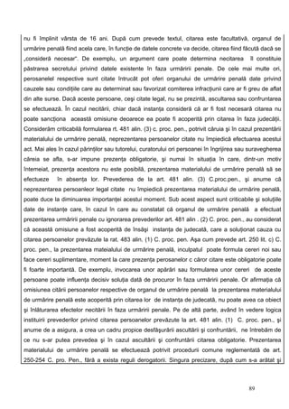 nu fi împlinit vârsta de 16 ani. După cum prevede textul, citarea este facultativă, organul de
urmărire penală fiind acela care, în funcţie de datele concrete va decide, citarea fiind făcută dacă se
„consideră necesar“. De exemplu, un argument care poate determina necitarea                  îl constituie
păstrarea secretului privind datele existente în faza urmăririi penale. De cele mai multe ori,
perosanelel respective sunt citate întrucât pot oferi organului de urmărire penală date privind
cauzele sau condiţiile care au determinat sau favorizat comiterea infracţiunii care ar fi greu de aflat
din alte surse. Dacă aceste persoane, ceşi citate legal, nu se prezintă, ascultarea sau confruntarea
se efectuează. În cazul necitării, chiar dacă instanţa consideră că ar fi fost necesară citarea nu
poate sancţiona această omisiune deoarece ea poate fi acoperită prin citarea în faza judecăţii.
Considerăm criticabilă formularea rt. 481 alin. (3) c. proc. pen., potrivit căruia şi în cazul prezentării
materialului de urmărire penală, neprezentarea persoanelor citate nu împiedică efectuarea acestui
act. Mai ales în cazul părinţilor sau tutorelui, curatorului ori persoanei în îngrijirea sau suravegherea
căreia se afla, s-ar impune prezenţa obligatorie, şi numai în situaţia în care, dintr-un motiv
întemeiat, prezenţa acestora nu este posibilă, prezentarea materialului de urmărire penală să se
efectueze    în absenţa lor. Prevederea de la art. 481 alin. (3) C.proc.pen., şi anume că
neprezentarea persoanleor legal citate nu împiedică prezentarea materialului de urmărire penală,
poate duce la diminuarea importanţei acestui moment. Sub acest aspect sunt criticabile şi soluţiile
date de instanţe care, în cazul în care au constatat că organul de urmărire penală a efectuat
prezentarea urmăririi penale cu ignorarea prevederilor art. 481 alin . (2) C. proc. pen., au considerat
că această omisiune a fost acoperită de însăşi instanţa de judecată, care a soluţionat cauza cu
citarea persoanelor prevăzute la rat. 483 alin. (1) C. proc. pen. Aşa cum prevede art. 250 lit. c) C.
proc. pen., la prezentarea mateialului de urmărire penală, inculpatul poate formula cereri noi sau
face cereri suplimentare, moment la care prezenţa perosanelor c căror citare este obligatorie poate
fi foarte importantă. De exemplu, invocarea unor apărări sau formularea unor cereri de aceste
persoane poate influenţa decisiv soluţia dată de procuror în faza urmăririi penale. Or afirmaţia că
omisiunea citării persoanelor respective de organul de urmărire penală la prezentarea materialului
de urmărire penală este acoperită prin citarea lor de instanţa de judecată, nu poate avea ca obiect
şi înlăturarea efectelor necitării în faza urmăririi penale. Pe de altă parte, având în vedere logica
instituirii prevederilor privind citarea persoanelor prevăzute la art. 481 alin. (1) C. proc. pen., şi
anume de a asigura, a crea un cadru propice desfăşurării ascultării şi confruntării, ne întrebăm de
ce nu s-ar putea prevedea şi în cazul ascultării şi confruntării citarea obligatorie. Prezentarea
materialului de urmărire penală se efectuează potrivit procedurii comune reglementată de art.
250-254 C. pro. Pen., fără a exista reguli derogatorii. Singura precizare, după cum s-a arătat şi



                                                                                            89
 