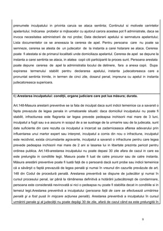 prenumele inculpatului in privinta caruia se ataca sentinta; Continutul si motivele cerintelor
apelantului; Indicarea probelor si mijloacelor cu ajutorul carora acestea pot fi administrate, daca se
invoca necesitatea administrarii de noi probe; Data declararii apelului si semnatura apelantului;
Lista documentelor ce se anexeaza la cererea de apel. Pentru persoana care nu poate sa
semneze, cererea se atesta de un judecator de la instanta a carei hotarare se ataca. Cererea
poate fi atestata si de primarul localitatii unde domiciliaza apelantul. Cererea de apel se depune la
instanta a carei sentinta se ataca, in atatea copii citi participanti la proces sunt. Persoana arestata
poate depune cererea de apel la administratia locului de detinere, fara a anexa copii. Dupa
expirarea   termenului   stabilit   pentru   declararea   apelului, instanta   judecatoreasca care a
pronuntat sentinta trimite, in termen de cinci zile, dosarul penal, impreuna cu apelul in instanta
judecatoreasca superioara.



6) Arestarea inculpatului: condiţii, organe judiciare care pot lua măsura; durata.

Art.148-Masura arestarii preventive se ia fata de inculpat daca sunt indicii temeinice ca a savarsit o
fapta prevazuta de legea penala in urmatoarele situatii: daca domiciliul inculpatului nu poate fi
stabilit, infractiunea este flagranta iar legea prevede pedeapsa inchisorii mai mare de 3 luni,
inculpatul a fugit sau s-a ascuns in scopul de a se sustrage de la urmarire sau de la judecata, sunt
date suficiente din care rezulta ca inculpatul a incercat sa zadarniceasca aflarea adevarului prin
influentarea unui martor expert sau interpret, inculpatul a comis din nou o infractiune, inculpatul
este recidivist, exista circumstante agravante, inculpatul a savarsit o infractiune pentru care legea
prevede pedeapsa inchisorii mai mare de 2 ani si lasarea lui in libertate prezinta pericol pentru
ordinea publica. Art.149-arestarea inculpatului nu poate depasi 30 zile afara de cazul in care ea
este prelungita in conditiile legii. Masura poate fi luat de catre procuror sau de catre instanta.
Măsura arestării preventive poate fi luată faţă de o persoană dacă sunt probe sau indicii temeinice
că a săvârşit o faptă prevazută de legea penală şi numai în vreunul din cazurile prevăzute de art.
148 din Codul de procedură penală. Arestarea preventivă se dispune de judecător şi numai în
cursul procesului penal, iar până la rămânerea definitivă a hotărârii judecătoreşti de condamnare,
persoana este considerată nevinovată si nici o pedeapsa nu poate fi stabilita decat in conditiile si in
temeiul legii.Arestarea preventivă a inculpatului (persoana faţă de care se efectuează urmărirea
penală şi a fost pusă în mişcare acţiunea penală). Arestarea preventivă a inculpatului în cursul
urmăririi penale şi al judecăţii nu poate depăşi 30 de zile, afară de cazul când ea este prelungită în




                                                                                           9
 