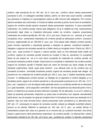 anterior, este prevăzută de art. 481 alin. (2) C. proc pen., conform căruia citarea persoanelor
prevăzute la alin. (1) (delegatul autorităţii tutelare, părinţi, iar când este cazul tutorele, custodele
sau persoana în îngrijirea ori supravegherea căreia se află minorul) este obligatorie. Prin urmare,
dacă la ascultare sau confruntare, în funcţie de datele concrete şi pentru bunul mers al cercetărilor,
organul de urmărire penală aprecia necesară citarea persoanelor respective, în cazul prezentării
materialului de urmărire penală, citarea este obligatorie. Ca şi în celălalt caz însă, neprezentarea
persoanelor legal citate nu împiedică efectuarea actelor de urmărire, respectiv prezentarea
materialului de urmărire penală [art. 481 alin. (3) C. proc pen.]. După cum s-a precizat, şi în cazul
inculpatului minor prezentarea materialului de urmărire penală es efectuează conform procedurii
comune, reglementată de art. 250-254 C. proc. pen. Fiind plasat către sfârşitul urmăririi penale,
acset moment reprezintă o importantă garanţie a dreptului la apărare, constituind totodată o
obligaţie a organului de cercetare penală de a întâlni direct pe inculpatul minor. Potrivit art. 250 C.
proc. pen., după punerea în mişcare a acţiunii penale, dacă au fost efectuate toate actele de
urmărire, organul de cercetare penală cheamă pe inculpat în faţa sa, aducându-i la cunoştinţă
faptul că are dreptul să    să ia în mod direct cunoştinţă de materialul de urmărire penală, să
cunoască încadrarea juridică a faptei. După luarea la cunoştiinţă a materialului de urmărire penală,
organul de cercetare penală îl întreabă dacă are cereri de formulat sau dacă voieşte să facă
declaraţii suplimentare. Dacă, după acest moment         s-au efectuat acte noi de urmărire sau se
consideră că trebuie schimbată încadrarea juridică, organul de cercetare penală este obligat să
prezinte din nou materialul de urmărire penală (art. 253 C. proc. pen.). Văzând importanţa acestui
moment în desfăşurarea urmăririi penale, se înţelege de ce legiuitorul a instituit obligaţia, şi nu
facultatea pentru organul de urmărire penală de a cita persoanele prevăzute la art. 481 alin. (1) C.
proc. pen. Legiuitorul a vrut să asigure toate garanţiile pentru ca urmărirea penală să se efectueze
cu o grijă deosebită, să fie asigurată o atmosferă cât mai apropiată de cea obişnuită pentru minor,
pentru a-l determina pe acesta să facă mărturisiri complete. Pe de altă parte, s-a avut în vedere şi
faptul că prezenţa persoanelor respective ar putea duce la lămurirea unor aspecte neevidenţiate
până atunci, sau că acestea l-ar ajuta pe inculptul minor în formularea de cereri sau declaraţii noi în
apărare. Aşa cum este formulat textul, citarea persoanelor este cumulativă şi nu alternativă [art.
481 alin. (1) precizează că organul de cercetare penală, citează pe delegatul autorităţii tutelare,
precum şi pe părinţi]. Referitor la aplicarea art. 481 alin. (2) C. pen., au existat discuţii în
interpretarea acestui text, ceea ce a generat, la un moment dat, şi o practică neunitară. Una dintre
sitauţii a apărut atunci când prezentarea materialului de urmărire penală s-a efectuat fără citarea
persoanelor indicate la art. 481 alin. (2) C.proc. pen., punându-se, evident, în discuţie, sancţiunea



                                                                                           90
 