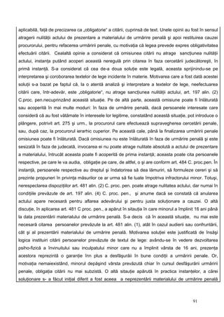 aplicabilă, faţă de precizarea ca „obligatorie“ a citării, cuprinsă de text. Unele opinii au fost în sensul
atragerii nulităţii actului de prezentare a materialului de urmărire penală şi apoi restituirea cauzei
procurorului, pentru refacerea urmăririi penale, cu motivaţia că legea prevede expres obligativitatea
efectuării citării. Cealaltă opinie a considerat că omisiunea citării nu atrage sancţiunea nulităţii
actului, instanţa putând acoperi această neregulă prin citarea în faza cercetării judecătoreşti, în
primă instanţă. S-a considerat că cea de-a doua soluţie este legală, aceasta sprijinindu-se pe
interpretarea şi coroborarea textelor de lege incidente în materie. Motivarea care a fost dată acestei
soluţii s-a bazat pe faptul că, la o atentă analiză şi interpretare a textelor de lege, neefectuarea
citării care, într-adevăr, este „obligatorie“, nu atrage sancţiunea nulităţii actului, art. 197 alin. (2)
C.proc. pen.necuprinzând această situaţie. Pe de altă parte, această omisiune poate fi înlăturată
sau acoperită în mai multe moduri: în faza de urmărire penală, dacă persoanele interesate care
consideră că au fost vătămate în interesele lor legitime, constatând această situaţie, pot introduce o
plângere, potrivit art. 275 şi urm., la procurorul care efectuează supravegherea cercetării penale,
sau, după caz, la procurorul ierarhic cuperior. Pe această cale, până la finalizarea urmăririi penale
omisiunea poate fi înlăturată. Dacă omisiunea nu este înlăturată în faza de urmărire penală şi este
sesizată în faza de judecată, invocarea ei nu poate atrage nulitate absolută a actului de prezentare
a materialului, întrucât aceasta poate fi acoperită de prima instanţă; aceasta poate cita persoanele
respective, pe care le va audia, obligaţie pe care, de altfel, o şi are conform art. 484 C. proc.pen. În
instanţă, persoanele respective au dreptul şi îndatorirea să dea lămuriri, să formuleze cereri şi să
prezinte propuneri în privinţa măsurilor ce ar urma să fie luate împotriva infractorului minor. Totuşi,
nerespectarea dispoziţiilor art. 481 alin. (2) C. proc. pen. poate atrage nulitatea actului, dar numai în
condiţiile prevăzute de art. 197 alin. (4) C. proc. pen., şi anume dacă se constată că anularea
actului apare necesară pentru aflarea adevărului şi pentru justa soluţionare a cauzei. O altă
discuţie, în aplicarea art. 481 C proc. pen., a apărut în sitauţia în care minorul a împlinit 16 ani până
la data prezentării materialului de urmărire penală. S-a decis că în această situaţie, nu mai este
necesară citarea persoanelor prevăzute la art. 481 alin. (1), atât în cazul audierii sau confruntării,
cât şi al prezentării materialului de urmărire penală. Motivarea soluţiei este justificată de însăşi
logica instituiri citării persoanelor prevăzute de textul de lege: avându-se în vedere dezvoltarea
psiho-fizică a învinuitului sau inculpatului minor care nu a împlinit vârsta de 16 ani, prezenţa
acestora reprezintă o garanţie înn plus a desfăşurăii în bune condiţii a urmăririi penale. Or,
motivaţia nemaiexistând, minorul depăşind vârsta prevăzută chiar în cursul desfăşurării urmăririi
penale, obligaţia citării nu mai subzistă. O altă sitauţie apărută în practica instanţelor, a cărei
soluţionare s- a făcut iniţial diferit a fost aceea a neprezentării materialului de urmărire penală



                                                                                             91
 