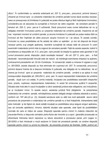 oficiu“. În conformitate cu varianta anterioară art. 257 C. proc.pen., procurorul, primind dosarul,
cheamă pe învinuit spre a-i prezenta materialul de urmărire penală numai dacă socotea necesar,
ceea ce presupunea că trimiterea în judecată se putea efectua legal şi fără înştiinţarea învinuitului,
considerânu-se că aducerea la cunoştinţă a învinuirii de către organele de cercetare penală în
temeiul art. 255 C. proc. pen.ar fi suficientă. Dacă procurorul avea numai latitudinea iar nu şi
obligaţia chemării învinuitului pentru a-i prezenta materialul de urmărire penală, înseamnă că cel
mai important moment al urmăririi penale, şi anume trimiterea în judecată se putea realiza fără ca
învinutul să fien înştiinţat de către procuror asupra învinuirii ce i se aduce. În aceste condiţii,
învinuitul nu avea posibilitatea să fie asistat de către un apărător şi nici să dispună de timpul
necesar pentru a-şi pregăti apărarea, neavând cunoştinţă de soluţia dată de procuror în uram
examinării materialului primit mde la organul de cercetare penală. Faţă de aceste aspecte, luând în
considerare şi dispoziţiile art. 6 C. proc.pen. care prevăd că dreptul la apărare este garantat în tot
cursul procesului penal, dispoziţia „dacă socoteşte necesar“ din art. 257 C. proc. pen., a fost
declarată neconstituţională întrucât este de natură să restrângă exercitarea dreptului la apărare,
contravenind prevederilor art. 24 din Constituţie . În consecinţă, odată cu intrarea în vigoare a Legii
nr. 281/2003, aceste dispoziţii au fost eliminate din cuprinsul art. 257. În consecinţă, procurorul,
primind dosarul înainte de a dispune trimiterea în judecată, are obligaţia iar nu latitudinea de a-l
chema pe învinuit spre a-i prezenta materialul de urmărire penală, urmând a se aplica în mod
corespunzător dispoziţiile art. 250-254 C. proc. pen. În cazul neprezentării materialului de urmărire
penală, după cum s-a arătat, în primă instanţă, inculpatul are posibilitatea exercitării drepturilor
care, practic, suplinesc neprezentarea materialului, în acest fel omisiunea putând fi acoperită.
Situaţia este însă alta în cazul inculpaţilor a căror asistenţă juridică este obligatorie, aici incluzându-
se şi inculpatul minor. În aceste cazuri, asistenţa juridică fiind obligatorie            la prezentarea
materialului de urmărire penală, neîndeplinirea acestei obligaţii atrage nulitatea absolută a actului,
conform art. 197 alin.(2) şi (3). Această sancţiune este cu atât mai mult aplicabilă atunci când
procedura de prezentare a materialului de urmărire penală nu a fost îndeplinită. Interpretarea dată
este motivată şi de faptul că, dacă ceilalţi inculpaţi au posibilitatea să-şi asigure singuri apărarea,
sau să consulte apărătorul, minorul, datorită situaţiei sale speciale, este lipsit de posibilităţilen
normale de care ar trebui să uzeze. Dispoziţii speciale pentru minori în materia măsurilor de
prevenţie-Pentru a răspunde cerinţelor psiho-fizice ale minorilor şi a spori garanţiile procesuale ce
eficentiază înbinarea laturii represive cu latura educativă a procesului penal, prin Legea nr.
281/2003 a fost introdusă o nouă secţiune în Codul de procedură penală, ce conţine dispoziţii
speciale pentru minori cu privire la măsurile de prevenţie privative de libertate. Astfel, potrivit art.



                                                                                             93
 