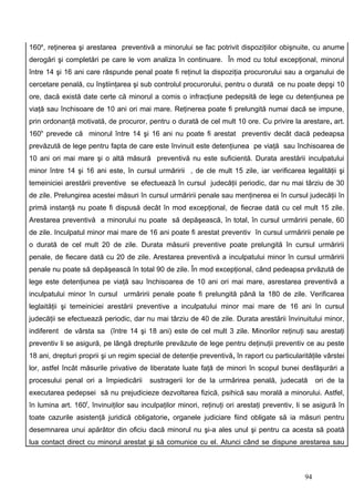 160e, reţinerea şi arestarea preventivă a minorului se fac potrivit dispoziţiilor obişnuite, cu anume
derogări şi completări pe care le vom analiza în continuare. În mod cu totul excepţional, minorul
între 14 şi 16 ani care răspunde penal poate fi reţinut la dispoziţia procurorului sau a organului de
cercetare penală, cu înştiinţarea şi sub controlul procurorului, pentru o durată ce nu poate depşi 10
ore, dacă există date certe că minorul a comis o infracţiune pedepsită de lege cu detenţiunea pe
viaţă sau închisoare de 10 ani ori mai mare. Reţinerea poate fi prelungită numai dacă se impune,
prin ordonanţă motivată, de procuror, pentru o durată de cel mult 10 ore. Cu privire la arestare, art.
160h prevede că minorul între 14 şi 16 ani nu poate fi arestat preventiv decât dacă pedeapsa
prevăzută de lege pentru fapta de care este învinuit este detenţiunea pe viaţă sau închisoarea de
10 ani ori mai mare şi o altă măsură preventivă nu este suficientă. Durata arestării inculpatului
minor între 14 şi 16 ani este, în cursul urmăririi , de cle mult 15 zile, iar verificarea legalităţii şi
temeiniciei arestării preventive se efectuează în cursul judecăţii periodic, dar nu mai târziu de 30
de zile. Prelungirea acestei măsuri în cursul urmăririi penale sau menţinerea ei în cursul judecăţii în
primă instanţă nu poate fi dispusă decât în mod excepţional, de fiecrae dată cu cel mult 15 zile.
Arestarea preventivă a minorului nu poate să depăşească, în total, în cursul urmăririi penale, 60
de zile. Inculpatul minor mai mare de 16 ani poate fi arestat preventiv în cursul urmăririi penale pe
o durată de cel mult 20 de zile. Durata măsurii preventive poate prelungită în cursul urmăririi
penale, de fiecare dată cu 20 de zile. Arestarea preventivă a inculpatului minor în cursul urmăririi
penale nu poate să depăşească în total 90 de zile. În mod excepţional, când pedeapsa prvăzută de
lege este detenţiunea pe viaţă sau închisoarea de 10 ani ori mai mare, asrestarea preventivă a
inculpatului minor în cursul urmăririi penale poate fi prelungită până la 180 de zile. Verificarea
leglaităţii şi temeiniciei arestării preventive a inculpatului minor mai mare de 16 ani în cursul
judecăţii se efectuează periodic, dar nu mai târziu de 40 de zile. Durata arestării învinuitului minor,
indiferent de vârsta sa (între 14 şi 18 ani) este de cel mult 3 zile. Minorilor reţinuţi sau arestaţi
preventiv li se asigură, pe lângă drepturile prevăzute de lege pentru deţinuţii preventiv ce au peste
18 ani, drepturi proprii şi un regim special de detenţie preventivă, în raport cu particularităţile vârstei
lor, astfel încât măsurile privative de liberatate luate faţă de minori în scopul bunei desfăşurări a
procesului penal ori a împiedicării      sustragerii lor de la urmărirea penală, judecată          ori de la
executarea pedepsei să nu prejudicieze dezvoltarea fizică, psihică sau morală a minorului. Astfel,
în lumina art. 160f, învinuiţilor sau inculpaţilor minori, reţinuţi ori arestaţi preventiv, li se asigură în
toate cazurile asistenţă juridică obligatorie, organele judiciare fiind obligate să ia măsuri pentru
desemnarea unui apărător din oficiu dacă minorul nu şi-a ales unul şi pentru ca acesta să poată
lua contact direct cu minorul arestat şi să comunice cu el. Atunci când se dispune arestarea sau



                                                                                              94
 