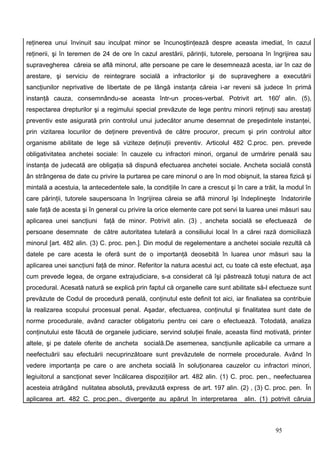 reţinerea unui învinuit sau inculpat minor se încunoştinţează despre aceasta imediat, în cazul
reţinerii, şi în teremen de 24 de ore în cazul arestării, părinţii, tutorele, persoana în îngrijirea sau
supravegherea căreia se află minorul, alte persoane pe care le desemnează acesta, iar în caz de
arestare, şi serviciu de reintegrare socială a infractorilor şi de supraveghere a executării
sancţiunilor neprivative de libertate de pe lângă instanţa căreia i-ar reveni să judece în primă
instanţă cauza, consemnându-se aceasta într-un proces-verbal. Potrivit art. 160f alin. (5),
respectarea drepturilor şi a regimului special prevăzute de lege pentru minorii reţinuţi sau arestaţi
preventiv este asigurată prin controlul unui judecător anume desemnat de preşedintele instanţei,
prin vizitarea locurilor de deţinere preventivă de către procuror, precum şi prin controlul altor
organisme abilitate de lege să viziteze deţinuţii preventiv. Articolul 482 C.proc. pen. prevede
obligativitatea anchetei sociale: în cauzele cu infractori minori, organul de urmărire penală sau
instanţa de judecată are obligaţia să dispună efectuarea anchetei sociale. Ancheta socială constă
ân strângerea de date cu privire la purtarea pe care minorul o are în mod obişnuit, la starea fizică şi
mintală a acestuia, la antecedentele sale, la condiţiile în care a crescut şi în care a trăit, la modul în
care părinţii, tutorele saupersoana în îngrijirea căreia se află minorul îşi îndeplineşte îndatoririle
sale faţă de acesta şi în general cu privire la orice elemente care pot servi la luarea unei măsuri sau
aplicarea unei sancţiuni    faţă de minor. Potrivit alin. (3) , ancheta socială se efectuează          de
persoane desemnate de către autoritatea tutelară a consiliului local în a cărei rază domiciliază
minorul [art. 482 alin. (3) C. proc. pen.]. Din modul de regelementare a anchetei sociale rezultă că
datele pe care acesta le oferă sunt de o importanţă deosebită în luarea unor măsuri sau la
aplicarea unei sancţiuni faţă de minor. Referitor la natura acestui act, cu toate că este efectuat, aşa
cum prevede legea, de organe extrajudiciare, s-a considerat că îşi păstrează totuşi natura de act
procedural. Acesată natură se explică prin faptul că organelle care sunt abilitate să-l efectueze sunt
prevăzute de Codul de procedură penală, conţinutul este definit tot aici, iar finaliatea sa contribuie
la realizarea scopului procesual penal. Aşadar, efectuarea, conţinutul şi finalitatea sunt date de
norme procedurale, având caracter obligatoriu pentru cei care o efectuează. Totodată, analiza
conţinutului este făcută de organele judiciare, servind soluţiei finale, aceasta fiind motivată, printer
altele, şi pe datele oferite de ancheta socială.De asemenea, sancţiunile aplicabile ca urmare a
neefectuării sau efectuării necuprinzătoare sunt prevăzutele de normele procedurale. Având în
vedere importanţa pe care o are ancheta socială în soluţionarea cauzelor cu infractori minori,
legiuitorul a sancţionat sever încălcarea dispoziţiilor art. 482 alin. (1) C. proc. pen., neefectuarea
acesteia atrăgând nulitatea absolută, prevăzută express de art. 197 alin. (2) , (3) C. proc. pen. În
aplicarea art. 482 C. proc.pen., divergenţe au apărut în interpretarea           alin. (1) potrivit căruia



                                                                                            95
 