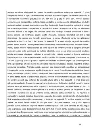 ancheta socială se efectuează de „organul de urmărire penală sau instanţa de judecată“. O primă
interpretare constă în faptul că neefectuarea anchetei sociale de organul de urmărire penală nu ar
fi sancţionată cu nulitatea prevăzută de art. 197 alin. (2) şi (3) C. proc. pen., întrucât această
omisiune poate fi acoperită de instanţă, legea prevăzând şi pentru aceasta obligativitatea efectuării
anchetei sociale. Această interpretare nu a fost împărtăşită însă de practica judiciară şi nici de
literature de specialitate, interpretarea acceptată fiind aceea că obligaţia de a dispune efectuarea
anchetei sociale o are organul de urmărire penală sau instanţa, în etapa procesuală în care îi
revine sarcina     să hotărască asupra soartei minorului. Indicarea laternativă din text a fost
determinată de crearea unei formulări acoperitoare şi pentru infracţiunile pentru care plângerea
prealabilă se introduce direct la instanţa de judecată. În această situaţie, organul de urmărire
penală nefiind implicat   instanţa este aceea care trebuie să dispună efectuarea anchetei sociale .
Pentru aceste motive, nerespectarea de către organul de urmărire penală a obligaţiei efectuării
anchetei sociale este sancţionată cu nulitate absolută, ceea ce are drept consecinţă anularea
actelor procesuale ulterioare, inclusive a rechizitoriului, instanţa urmând a dispune restituirea
cauzei la procuror în vederea completării urmăririi penale. Prin urmare, sancţiunea prevăzuă de rat.
197 alin. (2) şi (3) vizează şi cazul neefectuării anchetei sociale de organul de urmărire penală,
fără a-şi restrânge efectele numai la activitatea instanţei defudecată, aceasta neputând ănlătura
omisiunea constatată. Ancheta socială, aşa cum este reglementată, constituie un act procesual
indispensabil pentru soluţionarea legală şi temeinică a cauzei, întrucât aceasta oferă date despre
minor, dezvoltarea lui fizică, psihică, intelectuală. Dispunearea efectuării anchetei sociale, atestaă
în formă scrisă, revine în exclusivitate organului investit cu instrumentarea cauzei, adică organului
de urmărire penală sau instanţei de judecată, atunci când a fost sesizată          în mod direct prin
plângerea prealabilă. Această rezolvarea fost criticată recent în literature juridică numai în eea ce
priveşte aspectul restituirii cauzei la procuror în vederea efectuării anchetei sociale şi, deci, a
reluării procesului din faza urmăririi penale. S-a arătat în această privinţă că, în general, o dată
constatată nulitatea unui act de urmărire penală, refacerea actului declarat nul nu incumbă, în
afara câtorva excepţii limitative determinate, organului de urmărire penală care l-a efectuat anterior
fără respectarea dispoziţiilor procedurale, ci instanţei de judecată. În sprijinul acestui punct de
vedere se invocă faptul că deşi, în principiu, atunci când este necesar, dar şi când legea o
prevede cursul procesului se poate întoarce la faze depăşite, care vor fi parcurse din nou, regula
este ca procesul să se desfăşoare fluent, fără opriri, fără reveniri, pentru ca soluţionarea să se facă
cu operativitate. De asemenea, mai trebuie să se ţină sema şi de principiul competenţei generale a
instanţelor şi   de dreptul de cenzură a acestora, ceea ce conduce la concluzia că, o dată ce



                                                                                          96
 