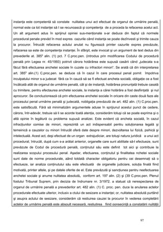 instanţa este competentă să constate nulitatea unui act efectuat de organul de urmărire penală,
normal este ca tot instanţei să I se recunoască şi competenţa de a proceda la refacerea acelui act.
Un alt argument adus în sprijinul opiniei sus-menţionate s-ar deduce din faptul că normele
procedural penale prevăd în mod expres cazurile când instanţa se poate dezînvesti şi trimite cauza
la procuror. Întrucât refacerea actului anulat nu figurează printer cazurile expres prevăzute,
refacerea sa este de competenţa instanţei. În sfârşit, este invocat şi un argument de text dedus din
prevederile at. 3859 alin. (1) pct. 7 C.proc.pen. (introdus prin modificarea Codului de procedură
penală prin Legea nr. 45/1993) potrivit cărora hotărârea este supusă casării când „judecata s-a
făcut fără efectuarea anchetei sociale în cuzele cu infractori minori“. Se arată că din interpretarea
art. 3859 alin.(1) C.proc.pen. se deduce că în cazul în care procesul penal pornit              împotriva
inculpatului minor s-a judecat fără ca în cauză să se fi efectuat ancheta socială, obligaţie ce a fost
încălcată atât de organul de urmărire penală, cât şi de instanţă, hotărârea pronunţată trebuie casată
cu trimitere, pentru efectaurea anchetei sociale, la instanţa a cărei hotărâre a fost desfiinţată şi nul
aprocuror. Se concluzionează că prin efectuarea anchetei sociale în oricare din caste două faze ale
procesului penal urmărire penală şi judecată, nobligaţia prevăzută de art. 482 alin. (1) C.proc.pen.
este satisfăcută. Fără să minimalizăm argumentele aduse în sprijiunul acestui punct de cedere,
cărora, într-adevăr, trebuie să li se acorde toată atenţia, considerăm totuşi că se poate exprima şi o
altă opinie în legătură cu problema supusă analizei. Este evident că ancheta socială, în cazul
infracţiunilor comise de minori, reprezintă un act indispensabil pentru soluţionarea legală şi
temeinică a cauzelor cu minori întrucât oferă date despre minori, dezvoltarea lui fizică, psihică şi
intelectuală. Acest act, deşi efectuat de un organ extrajudiciar, are totuşi natura juridică a unui act
procedural, întrucât, după cum s-a arătat anterior, organelle care sunt abilitate să-l efectueze, sunt
prevăzute de Codul de procedură penală, conţinutul său este definit            tot aici şi contribuie la
realizarea scopului procesului penal. Aşadar, efectuarea, conţinutul şi finalitatea nchetei sociale
sunt date de norme procedurale, aând totdată character obligatoriu pentru cei desemnaţi să o
efectueze, iar analiza conţinutului său este efectuată de organelle judiciare, soluţia finală fiind
motivată, printer altele, şi pe datele oferite de el. Este prevăzută şi sancţiunea pentru neefectuarea
anchetei sociale şi anume nulitatea absolută, conform art. 197 alin. (2) şi (39 C.proc.pen. Plenul
fostului Tribunal Suprem, prin decizia de îndrumare nr. 3/1972. a statuat că nerespectarea de
organul de urmărire penală a prevederilor art. 482 alin. (1) C. proc. pen. duce la anularea actelor
procedurale efectuate ulterior, inclusiv a ctului de sesizare a instanţei; or, nulitatea absolută purtând
şi asupra actului de sesizare, considerăm că restiuirea cauzei la procuror în vederea completării
actelor de urmărire penală este absoult necesară, restiutirea fiind oonsecinţă a constatării nulităţii



                                                                                           97
 