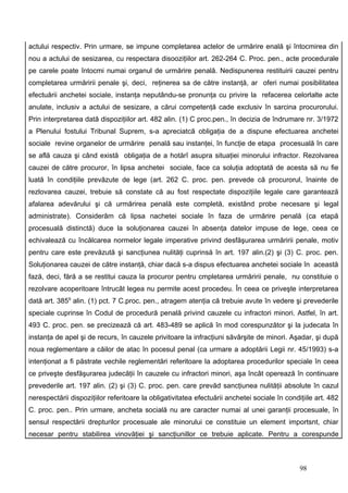 actului respectiv. Prin urmare, se impune completarea actelor de urmărire enală şi întocmirea din
nou a actului de sesizarea, cu respectara disooziţiilor art. 262-264 C. Proc. pen., acte procedurale
pe carele poate întocmi numai organul de urmărire penală. Nedispunerea restituirii cauzei pentru
completarea urmăririi penale şi, deci, reţinerea sa de către instanţă, ar oferi numai posibilitatea
efectuării anchetei sociale, instanţa neputându-se pronunţa cu privire la refacerea celorlalte acte
anulate, inclusiv a actului de sesizare, a cărui competenţă cade exclusiv în sarcina procurorului.
Prin interpretarea dată dispoziţiilor art. 482 alin. (1) C proc.pen., în decizia de îndrumare nr. 3/1972
a Plenului fostului Tribunal Suprem, s-a apreciatcă obligaţia de a dispune efectuarea anchetei
sociale revine organelor de urmărire penală sau instanţei, în funcţie de etapa procesuală în care
se află cauza şi când există obligaţia de a hotărî asupra situaţiei minorului infractor. Rezolvarea
cauzei de către procuror, în lipsa anchetei sociale, face ca soluţia adoptată de acesta să nu fie
luată în condiţiile prevăzute de lege (art. 262 C. proc. pen. prevede că procurorul, înainte de
rezlovarea cauzei, trebuie să constate că au fost respectate dispoziţiile legale care garantează
afalarea adevărului şi că urmărirea penală este completă, existând probe necesare şi legal
administrate). Considerăm că lipsa nachetei sociale în faza de urmărire penală (ca etapă
procesuală distinctă) duce la soluţionarea cauzei în absenţa datelor impuse de lege, ceea ce
echivalează cu încălcarea normelor legale imperative privind desfăşurarea urmăririi penale, motiv
pentru care este prevăzută şi sancţiunea nulităţi cuprinsă în art. 197 alin.(2) şi (3) C. proc. pen.
Soluţionarea cauzei de către instanţă, chiar dacă s-a dispus efectuarea anchetei sociale în această
fază, deci, fără a se restitui cauza la procuror pentru cmpletarea urmăririi penale, nu constituie o
rezolvare acoperitoare întrucât legea nu permite acest procedeu. În ceea ce priveşte interpretarea
dată art. 3859 alin. (1) pct. 7 C.proc. pen., atragem atenţia că trebuie avute în vedere şi prevederile
speciale cuprinse în Codul de procedură penală privind cauzele cu infractori minori. Astfel, în art.
493 C. proc. pen. se precizează că art. 483-489 se aplică în mod corespunzător şi la judecata în
instanţa de apel şi de recurs, în cauzele privitoare la infracţiuni săvârşite de minori. Aşadar, şi după
noua reglementare a căilor de atac în pocesul penal (ca urmare a adoptării Legii nr. 45/1993) s-a
intenţionat a fi păstrate vechile reglementări referitoare la adoptarea procedurilor speciale în ceea
ce priveşte desfăşurarea judecăţii în cauzele cu infractori minori, aşa încât operează în continuare
prevederile art. 197 alin. (2) şi (3) C. proc. pen. care prevăd sancţiunea nulităţii absolute în cazul
nerespectării dispoziţiilor referitoare la obligativitatea efectuării anchetei sociale în condiţiile art. 482
C. proc. pen.. Prin urmare, ancheta socială nu are caracter numai al unei garanţii procesuale, în
sensul respectării drepturilor procesuale ale minorului ce constituie un element importsnt, chiar
necesar pentru stabilirea vinovăţiei şi sancţiunillor ce trebuie aplicate. Pentru a corespunde



                                                                                               98
 