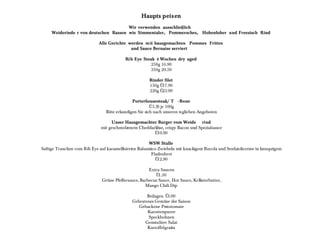 Haupts peisen
                                       Wir verwenden ausschlie§lich
     Weiderinde r von deutschen Rassen wie Simmentaler, Pommersches, Hohenloher und Freesisch Rind

                             Alle Gerichte werden m it hausgemachten Pommes Frittes
                                            und Sauce Bernaise serviert

                                           Rib Eye Steak 4 Wochen dry aged
                                                       250g 16.90
                                                       350g 20.50

                                                       Rinder filet
                                                       150g Û17.90
                                                       220g Û23.90

                                               Porterhousesteak/ T - Bone
                                                         Û5.50 je 100g
                                 Bitte erkundigen Sie sich nach unseren tsglichen Angeboten

                                   Unser Hausgemachter Burger vom Weide rind
                              mit geschmolzenem Cheddarkhse, crispy Bacon und Spezialsauce
                                                       Û10.90

                                                        WSW Stulle
Saftige Tranchen vom Rib Eye auf karamellisierten Balsamico- Zwiebeln mit knackigem Rucola und Senfaiolicreme in knusprigem
                                                         Fladenbrot
                                                           Û 12.90

                                                       Extra Saucen
                                                          Û 1.50
                               GrŸne Pfeffersauce, Barbecue Sauce, Hot Sauce, KrKuterbutter,
                                                     Mango Chili Dip

                                                     Beilagen Û 3.00
                                              Gebratenes GemŸse der Saison
                                                 Gebackene Pestotomate
                                                     Karottenpuree
                                                      Speckbohnen
                                                    Gemischter Salat
                                                     Kartoffelgratin
 