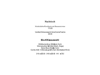 Nachtisch

     Schokoladen- Kirschtarte mit Bananencreme
                       Û 5.00

     Vanille-Chilianana mit Anis-CremeFraiche
                      s
                       Û5.00


             Bio-KKseauswahl
        Wildblumenk se (Mitte
                    l          lhart, Kuh)
       WŸrnsreuther Senfrolle (We Ziege)
                                  ich,
           Dana Blue (Edelp Kuh)
                             ilz,
Comte AOC 12 Monate gere (Hart, Montbeliard Rind)
                         ift

      2 Kn se 6.50 3 K0 se 9.50 4 K s Û
             Û            Û         e 12
 