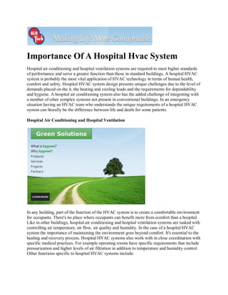 Importance Of A Hospital Hvac System
Hospital air conditioning and hospital ventilation systems are required to meet higher standards
of performance and serve a greater function than those in standard buildings. A hospital HVAC
system is probably the most vital application of HVAC technology in terms of human health,
comfort and safety. Hospital HVAC system design presents unique challenges due to the level of
demands placed on the it, the heating and cooling loads and the requirements for dependability
and hygiene. A hospital air conditioning system also has the added challenge of integrating with
a number of other complex systems not present in conventional buildings. In an emergency
situation having an HVAC team who understands the unique requirements of a hospital HVAC
system can literally be the difference between life and death for some patients.

Hospital Air Conditioning and Hospital Ventilation




In any building, part of the function of the HVAC system is to create a comfortable environment
for occupants. There's no place where occupants can benefit more from comfort than a hospital.
Like in other buildings, hospital air conditioning and hospital ventilation systems are tasked with
controlling air temperature, air flow, air quality and humidity. In the case of a hospital HVAC
system the importance of maintaining the environment goes beyond comfort. It's essential to the
healing and recovery process. Hospital HVAC systems also work with in close coordination with
specific medical practices. For example operating rooms have specific requirements that include
pressurization and higher levels of air filtration in addition to temperature and humidity control.
Other functions specific to hospital HVAC systems include:
 