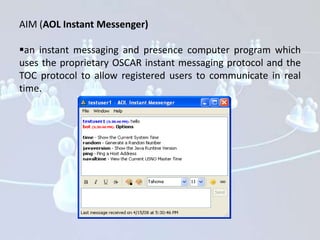 AIM (AOL Instant Messenger)

an instant messaging and presence computer program which
uses the proprietary OSCAR instant messaging protocol and the
TOC protocol to allow registered users to communicate in real
time.
 