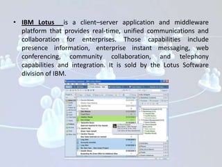 • IBM Lotus is a client–server application and middleware
  platform that provides real-time, unified communications and
  collaboration for enterprises. Those capabilities include
  presence information, enterprise instant messaging, web
  conferencing, community collaboration, and telephony
  capabilities and integration. It is sold by the Lotus Software
  division of IBM.
 