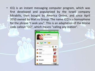 • ICQ is an instant messaging computer program, which was
  first developed and popularized by the Israeli company
  Mirabilis, then bought by America Online, and since April
  2010 owned by Mail.ru Group. The name ICQ is a homophone
  for the phrase "I seek you". This is an adaptation of the Morse
  code callout "CQ", which means "calling any station".
 
