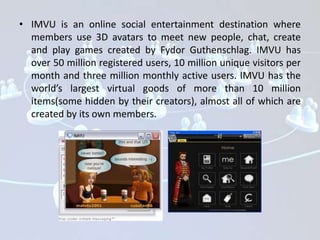 • IMVU is an online social entertainment destination where
  members use 3D avatars to meet new people, chat, create
  and play games created by Fydor Guthenschlag. IMVU has
  over 50 million registered users, 10 million unique visitors per
  month and three million monthly active users. IMVU has the
  world’s largest virtual goods of more than 10 million
  items(some hidden by their creators), almost all of which are
  created by its own members.
 