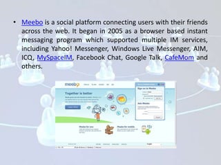 • Meebo is a social platform connecting users with their friends
  across the web. It began in 2005 as a browser based instant
  messaging program which supported multiple IM services,
  including Yahoo! Messenger, Windows Live Messenger, AIM,
  ICQ, MySpaceIM, Facebook Chat, Google Talk, CafeMom and
  others.
 