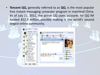 • Tencent QQ, generally referred to as QQ, is the most popular
  free instant messaging computer program in mainland China.
  As of July 11, 2011, the active QQ users accounts for QQ IM
  totaled 812.3 million, possibly making it the world's second
  largest online community.
 