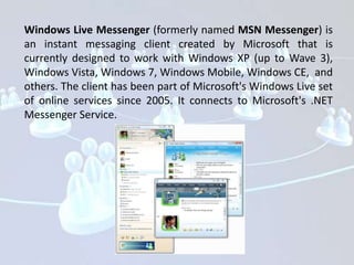 Windows Live Messenger (formerly named MSN Messenger) is
an instant messaging client created by Microsoft that is
currently designed to work with Windows XP (up to Wave 3),
Windows Vista, Windows 7, Windows Mobile, Windows CE, and
others. The client has been part of Microsoft's Windows Live set
of online services since 2005. It connects to Microsoft's .NET
Messenger Service.
 
