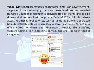 Yahoo! Messenger (sometimes abbreviated YIM) is an advertisement-
supported instant messaging client and associated protocol provided
by Yahoo!. Yahoo! Messenger is provided free of charge and can be
downloaded and used with a generic "Yahoo! ID" which also allows
access to other Yahoo! services, such as Yahoo! Mail, where users can
be automatically notified when they receive new email. Yahoo! also
offers PC-PC, PC-Phone and Phone-to-PC service, file transfers,
webcam hosting, text messaging service, and chat rooms in various
categories.
 