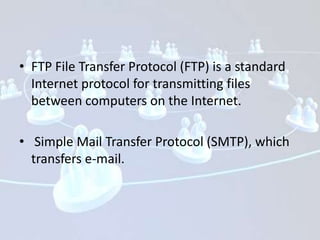 • FTP File Transfer Protocol (FTP) is a standard
  Internet protocol for transmitting files
  between computers on the Internet.

• Simple Mail Transfer Protocol (SMTP), which
  transfers e-mail.
 