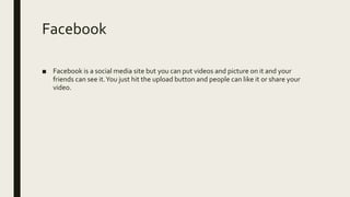 Facebook
■ Facebook is a social media site but you can put videos and picture on it and your
friends can see it.You just hit the upload button and people can like it or share your
video.