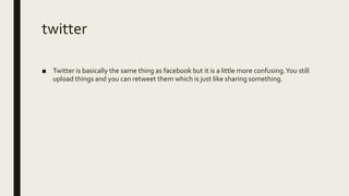 twitter
■ Twitter is basically the same thing as facebook but it is a little more confusing.You still
upload things and you can retweet them which is just like sharing something.
