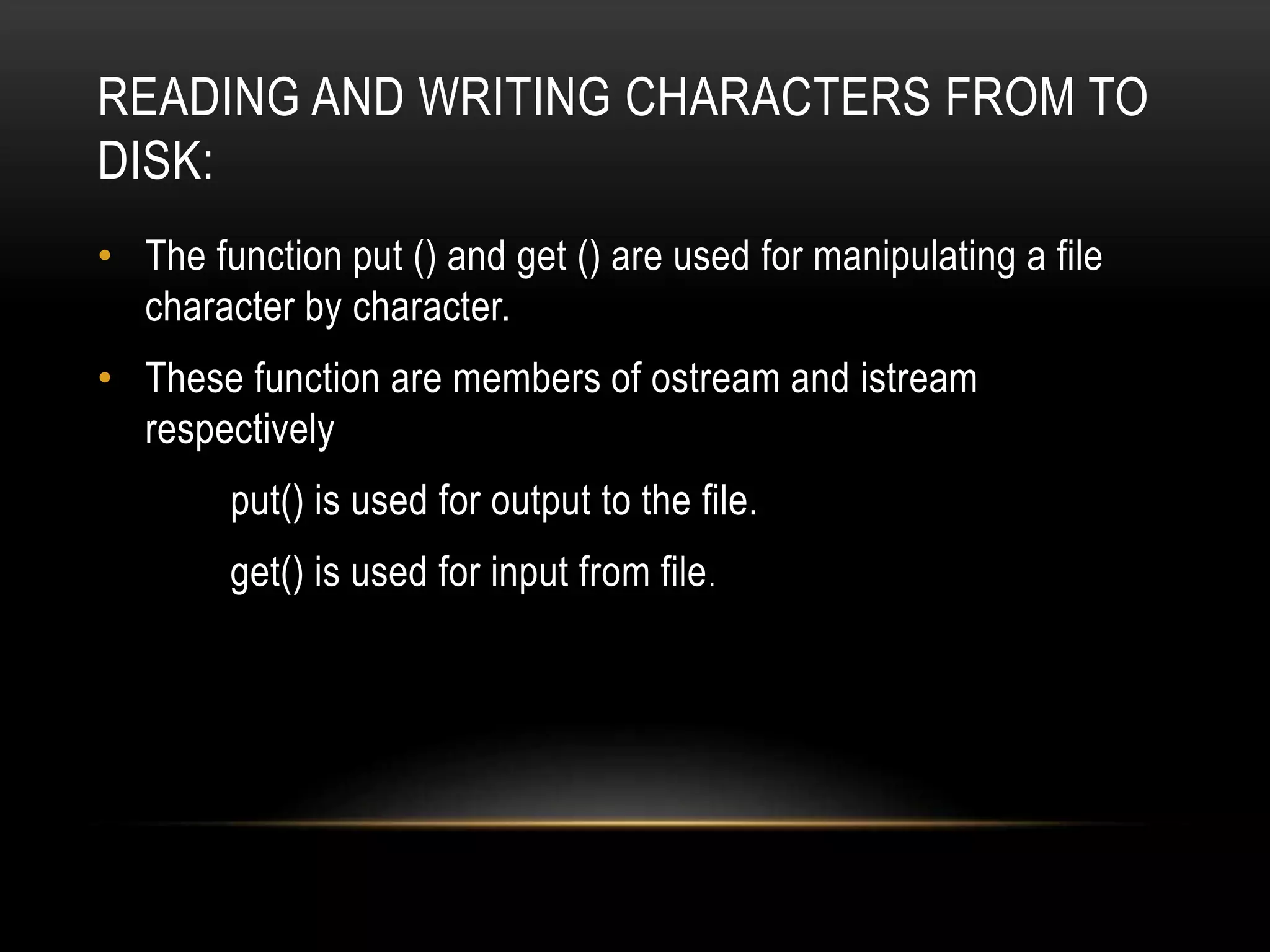 READING AND WRITING CHARACTERS FROM TO
DISK:
• The function put () and get () are used for manipulating a file
character by character.
• These function are members of ostream and istream
respectively
put() is used for output to the file.
get() is used for input from file.
 