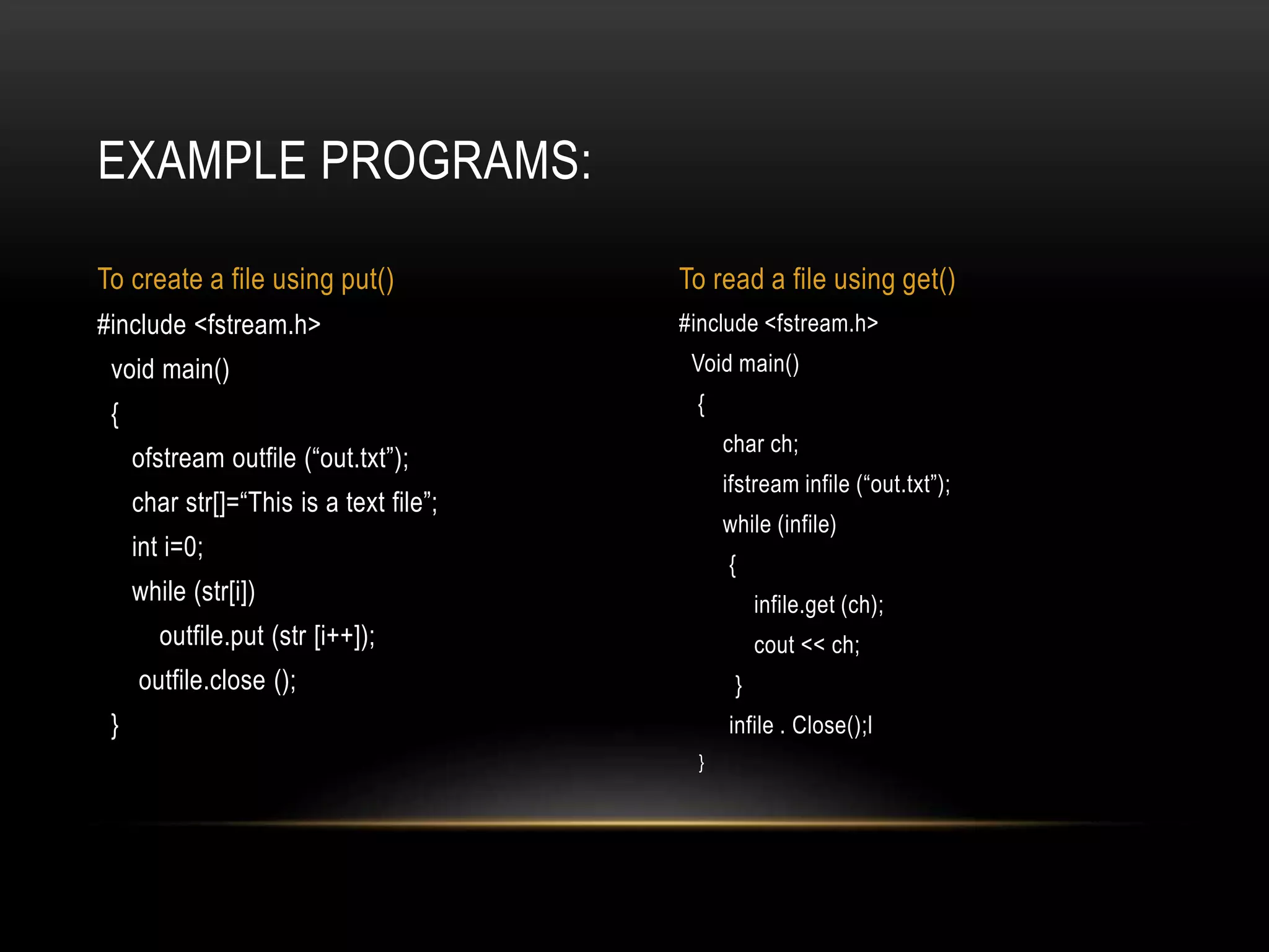 #include <fstream.h>
Void main()
{
char ch;
ifstream infile (“out.txt”);
while (infile)
{
infile.get (ch);
cout << ch;
}
infile . Close();l
}
#include <fstream.h>
void main()
{
ofstream outfile (“out.txt”);
char str[]=“This is a text file”;
int i=0;
while (str[i])
outfile.put (str [i++]);
outfile.close ();
}
EXAMPLE PROGRAMS:
To create a file using put() To read a file using get()
 