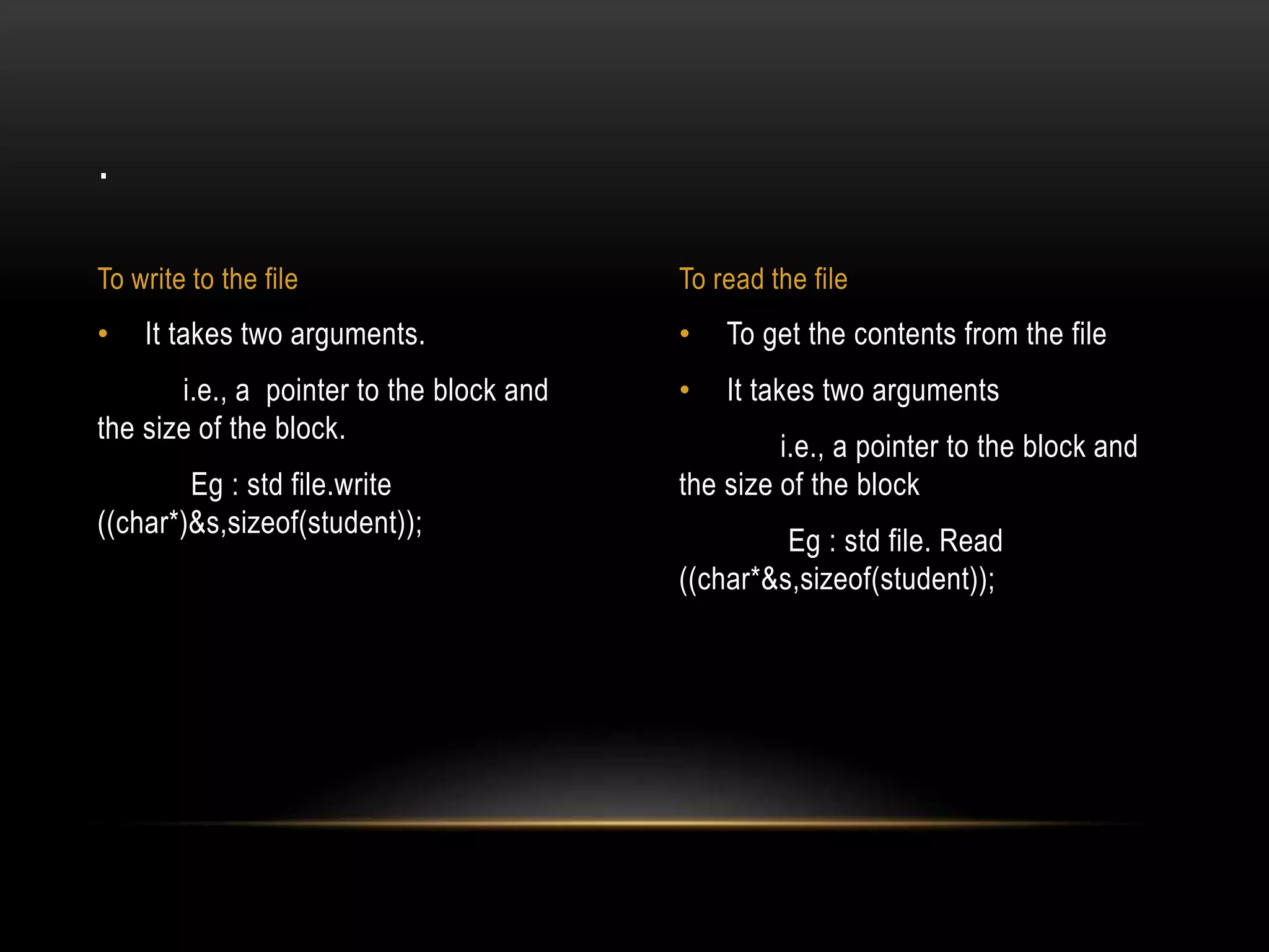 • To get the contents from the file
• It takes two arguments
i.e., a pointer to the block and
the size of the block
Eg : std file. Read
((char*&s,sizeof(student));
• It takes two arguments.
i.e., a pointer to the block and
the size of the block.
Eg : std file.write
((char*)&s,sizeof(student));
.
To write to the file To read the file
 